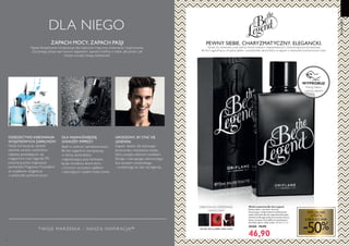 70 71
DLANIEGO
DLA NIEGO
 ﻿Woda toaletowa Be the Legend
Pewny siebie, a zarazem otwarty.
Fascynujący, a jednocześnie zrelaksowany:
woda toaletowa Be the Legend perfekcyjnie
odzwierciedla jego pełną kontrastów naturę,
łącząc soczyste nuty jabłka ze zmysłowymi
akordami skóry i bobu tonka. 75 ml 625,33/l
30468 94,90
46,90
akordy skóry, jabłko, bób tonka
SPECJALNA
OFERTA
JUBILEUSZOWA
-50%
DLA NAJWAŻNIEJSZEJ
GWIAZDY IMPREZY
URODZONY, BY STAĆ SIĘ
LEGENDĄ
Zapach idealny dla stylowego
buntownika, mieszkańca miasta,
który podąża własnymi ścieżkami.
Silnego i czarującego, stanowczego,
lecz zarazem swobodnego
- urodzonego, by stać się legendą...
DZIEDZICTWO KREOWANIA
WYJĄTKOWYCH ZAPACHÓW
Nasze kompozycje zdobyły
szerokie uznanie czytelników
najlepiej sprzedających się
magazynów oraz nagrodę FiFi,
przyznaną przez organizacje
partnerskie Fragrance Foundation
za wyjątkowe osiągnięcia
w przemyśle perfumeryjnym.
Bądź w centrum zainteresowania...
Be the Legend to kompozycja,
w której zamknęliśmy
magnetyzującą aurę kontrastu,
łącząc zmysłowy akord skóry
z kruchym, soczystym jabłkiem
i odurzającym ciepłem bobu tonka.
ZAPACH MOCY, ZAPACH PASJI
Nasze fantastyczne kompozycje dla mężczyzn mają moc zmieniania i inspirowania.
Zaczynając pracę nad nowym zapachem, zawsze myślimy o tobie. Jaki jesteś i jak
chcesz wyrazić swoją osobowość.
PEWNY SIEBIE. CHARYZMATYCZNY. ELEGANCKI.
Spraw, by swobodny urok stał się twoim znakiem rozpoznawczym. Charyzmatyczna kompozycja
Be the Legend łączy chrupkie jabłko i uwodzicielski akord skóry w zapach o niezwykle buntowniczym stylu.
T WOJE MAR ZENIA – NASZ Ą INSPIR ACJĄ™
WYPRÓBUJ!
Potrzyj flakon
i poznaj zapach!
ORIENTALNO-DRZEWNO-
OWOCOWY
 