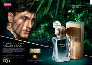 74 75
WYPRÓBUJ!
Potrzyj flakon
i poznaj zapach!
Porywająca wyprawa.
Niezwykłe odkrycie.
 ﻿Woda toaletowa Paradise Man
Paradise Man zabierze cię do kwitnącego zapachami, utopijnego świata lasu deszczowego.
Wyrafinowana i bardzo męska kompozycja z rodziny aromatyczno-owocowej ma w sobie
wyjątkową nutę rzadkiego owocu kiwano, pozyskaną za pomocą innowacyjnej technologii
NaturePrint®
. Luksusowy flakon i trwały, wspaniały zapach spełni wymagania nawet
najbardziej wymagających panów. 75 ml 1066,53/l
32997 109,90
79,99
NOWOŚĆ!
meksykańska limonka, Kiwano NaturePrint®
,
wetiwer haitański
AROMATYCZNO-OWOCOWYWyobraź sobie bogatą głębię dzikiego, południowoamerykańskiego
lasu deszczowego. Słychać jedynie śpiew egzotycznych ptaków,
a w tle szum wodospadu. Nagle, wśród gąszczu drzew dostrzegasz
rzadki, egzotyczny owoc kiwano... Paradise Man zabierze cię
właśnie w to magiczne miejsce.
KIWANO NATUREPRINT®
Kiwano to egzotyczny owoc o złocistej skórce z bursztynowymi
kolcami, skrywającej soczyste wnętrze. Jego aromat pozyskaliśmy
dzięki innowacyjnej technologii NaturePrint®
. Metoda ta polega na
uchwyceniu zapachu bez niszczenia składnika, z którego aromat
pochodzi.
DLANIEGO
 