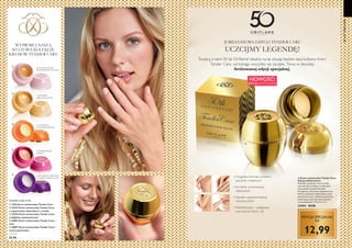 6 7
Z NATURALNYM
WOSKIEM PSZCZELIM
Z MIODEM
ORGANICZNYM
Z EKSTRAKTEM
Z RÓŻY
WYPRÓBUJ NASZĄ
KULTOWĄ KOLEKCJĘ
KREMÓW TENDER CARE
TENDER CARE 15 ML
  1276 Krem uniwersalny Tender Care
  32537 Krem uniwersalny Tender Care
z organicznym ekstraktem z miodu
  33442 Krem uniwersalny Tender Care
z olejkiem cynamonowym
  30861 Krem uniwersalny Tender Care –
róża
  26891 Krem uniwersalny Tender Care –
czarna porzeczka
1726,67/l
25,90





• Oryginalna formuła z woskiem
pszczelim i witaminą E
• Koi skórę i przywraca jej
elastyczność
• Nawilża i poprawia barierę
ochronną skóry
• Wielofunkcyjny – pielęgnacja
oraz ochrona skóry i ust
NOWOŚĆ!
EDYCJA LIMITOWANA
Świętuj z nami 50 lat Oriflame! Idealny na tę okazję będzie nasz kultowy krem
Tender Care, od kórego wszystko się zaczęło. Teraz w złocistej,
limitowanej edycji specjalnej.
  Krem uniwersalny Tender Care
Edycja Jubileuszowa
Nawilżaj, zmiękczaj i chroń suchą,
szorstką skórę jednym z ulubionych
kosmetyków naszych klientek.
W pięknym, złocistym opakowaniu na
50-lecie Oriflame zamknęliśmy naszą
kultową formułę - delikatnie pachnącą,
zawierającą naturalny wosk pszczeli
oraz witaminę E. 15 ml 866,00/l
33954 29,90
12,99
JUBILEUSZOWA EDYCJA TENDER CARE
UCZCIJMY LEGENDĘ!
EDYCJA SPECJALNA
ZA
O SŁODKIM ZAPACHU
CZARNEJ PORZECZKI
50LATORIFLAME

Z OLEJKIEM
CYNAMONOWYM
 