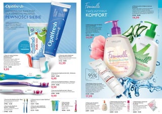 94 95
  Szczoteczka Optifresh Medium – Fioletowa
Włosie szczoteczki jest ustawione pod różnymi kątami.
27979 14,90
9,99
  Szczoteczka Optifresh
Medium – Niebieska
Włosie szczoteczki jest ustawione
pod różnymi kątami.
27980 14,90
  Szczoteczka Optifresh Soft – Różowa
Włosie szczoteczki jest ustawione pod różnymi kątami.
27981 14,90
9,99
  Szczoteczka Optifresh Soft – Biała
Włosie szczoteczki jest ustawione
pod różnymi kątami.
27982 14,90
  Szczoteczka
Optifresh Kids
Soft – Różowa
Rekomendowana dla dzieci
w wieku 3-7 lat.
Długość: 14 cm.
28266 14,90
  Szczoteczka Optifresh Kids Soft – Niebieska
Długość: 14 cm.
28267 14,90
9,99
  Pasta do zębów dla dzieci
Optifresh o smaku
truskawkowym
Żelowa pasta do zębów o delikatnym
truskawkowym smaku. Zawiera
rekomendowaną dzienną dawkę fluoru
przeznaczoną dla mlecznych zębów.
Delikatnie czyści zęby. Odpowiednia dla
dzieci w wieku 2-6 lat. 50 ml 199,80/l
31133 14,90
9,99
  Pasta do zębów Optifresh
System 8 Extreme Fresh
Zapewnia uczucie ekstremalnej świeżości
na długi czas! 100 ml 129,90/l
31132 19,90
12,99
  Ziołowa pasta do zębów Optifresh
System 8
100 ml 199,00/l
31673 19,90
POŁYSKUJĄCY
ŻEL O PYSZNYM
SMAKU
TRUSKAWEK
  Odświeżający dezodorant do
higieny intymnej Feminelle
Odświeżający dezodorant do higieny
intymnej. Wzbogacony witaminami,
chłodzącym wyciągiem z kwiatu lotosu
i kompleksem zapobiegającym
powstawaniu nieprzyjemnych
zapachów. 75 ml 265,33/l
24890 19,90
  Kojący płyn do higieny
intymnej Feminelle
Ekstrakt z kwiatów peonii, olejek
ze słodkich migdałów i witaminy
zapewniają długotrwałe uczucie
ukojenia i komfortu. 300 ml 83,00/l
24891 24,90
  Odświeżające chusteczki
do higieny intymnej
Feminelle
Odświeżające chusteczki do higieny
intymnej wzbogacone kwasem
mlekowym zachowują naturalny
poziom pH skóry.
20 szt. 1,00/szt.
30004 19,90
  Nawilżający balsam do okolic
intymnych Feminelle Special Care+
Nawilżający, kojący balsam do pielęgnacji okolic
intymnych, idealny po goleniu lub depilacji
woskiem. Z naturalnym kwasem mlekowym
i kompleksem łagodzącym. Testowany
dermatologicznie, ginekologicznie
i alergologicznie. 75 ml 239,87/l
32340 27,90
17,99
Redukuje dyskomfort:
uczucie ściągnięcia
i suchości
95%potwierdza*
TWÓJ INTYMNY
KOMFORT
  Ochronny płyn do higieny intymnej
Feminelle
Delikatny płyn myjący z ochronnym ekstraktem
z aloesu i witaminami. Pomaga zapobiegać
wysuszaniu skóry i zapobiega uczuciu dyskomfortu
w okolicach intymnych. Testowany alergologicznie,
dermatologicznie i ginekologicznie. 300 ml 49,97/l
31326 24,90
14,99
  Odświeżający płyn do higieny
intymnej Feminelle
Odświeżający, łagodny płyn do higieny
okolic intymnych z dodatkiem wody
różanej. Do codziennego stosowania.
Testowany dermatologicznie,
ginekologicznie i alergologicznie.
300 ml 49,97/l
33022 24,90
14,99





 
 

*Test konsumencki



 

CIAŁOIWŁOSY
  Pasta do zębów Optifresh
Complete 8 Total Protection
100 ml 199,00/l
31123 19,90
EKSTREMALNA ŚWIEŻOŚĆ
DLA UŚMIECHU PEŁNEGO
PEWNOŚCI SIEBIE
System remineralizujący
OPTIFRESH pomaga twoim
zębom zachować zdrowie,
a tobie - piękny, pełen miętowej
świeżości uśmiech!
ŚREDNIA
MIĘKKA
DLA
DZIECI
 