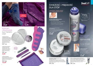 96 97
  Krem na pękające pięty Feet Up Advanced
Regeneruje i przynosi ulgę popękanym piętom. Działa szybko
i skutecznie, głęboko nawilżając i zmiękczając skórę dzięki
zawartości mocznika, masła kakaowego i witaminy B.
Wzbogacony kompleksem Intensive Care. Stosować dwa razy
dziennie. Pierwsze efekty widoczne już po 7 dniach.
75 ml 305,33/l
21889 22,90
  Dezodorant antyperspiracyjny do stóp
Feet Up Advanced 24H
Odświeżający, szybkoschnący dezodorant antyperspiracyjny
z technologią Pro-Active i kompleksem Intensive Care pomaga
utrzymać higienę stóp, zapewniając im suchość i poczucie komfortu.
Z dodatkiem talku, który pochłania wilgoć i chroni przed przykrym
zapachem. 150 ml 199,33/l
25448 29,90
  Skarpety Lilac
Rozmiar EU: 36-39.
29134
14,99
  Skarpety Delicate
Rozmiar EU 36-39
29185
29,99
  Poduszki ochronne
Trwałe poduszki ochronne redukujące
ból i dyskomfort stóp podczas długiego
stania lub chodzenia. Przezroczyste,
doskonale pasują do każdego rodzaju
obuwia, także sandałów i botków.
Wielokrotnego użytku, mogą być
myte. Rozmiar uniwersalny.
Wykonane z silikonu. Wymiary:
9,4 x 6,5 cm.
28741 14,90
KOMFORT
I PIELĘGNACJA
DLA TWOICH
STÓP
  Zestaw do pedicure
Zestaw podstawowych akcesoriów do
pielęgnacji paznokci, idealny w czasie podróży.
W zestawie: cążki, pilnik i odpychacz do
skórek w uroczym etui. Wymiary etui:
14,5 x 11 cm.
29019 19,90
14,99
  Regenerująca maseczka do stóp
Feet Up Advanced
Natychmiast po nałożeniu nawilża stopy dzięki kompleksowi
Intensive Care i ekstraktom zmiękczającym. Aby uzyskać
najlepsze rezultaty, pozostaw maskę na stopach
przez całą noc. 100 ml 179,90/l
22689 25,90
17,99
  Spray do stóp przeciw
odciskom i obtarciom
Feet Up Advanced
Spray do stóp, który zapewnia im
natychmiastową ochronę przed
obtarciami dzięki technologii
PRO-SHIELD. Nie pozostawia tłustej,
klejącej powłoki. 100 ml 179,90/l
31681 25,90
17,99
CHCESZ ZAPOBIEC
POWSTAWANIU
OTARĆ I BĄBLI?
NIEWIDZIALNA BARIERA
MIĘDZY STOPĄ A BUTEM
Ochronny film na skórze
chroni ją przed otarciami
i powstawaniem bąbli.
Technologia PRO-SHIELD
z kaszmirem i substancjami
zapobiegającymi tarciu.
Jak używać:
Spryskaj skórę
w miejscach, gdzie
zazwyczaj pojawiają
się odciski.
PEŁNY RYTUAŁ PIELĘGNACYJNY
ŚWIEŻOŚĆ I MIĘKKOŚĆ
DLA STÓP
85%ZWIĘKSZENIE
nawilżenia dla twoich stóp*
79%osób potwiedziło ochronę
stóp przed powstaniem
pęcherzy*
*Ze względu na otarcia - test
konsumencki z udziałem 80 kobiet
i meżczyzn
ZAWIERA:
CĄŻKI, PILNIK,
ODPYCHACZ
DO SKÓREK.
EDYCJA
LIMITOWANA
  Separatorki do pedicure
Zestaw dwóch separatorków
rozdzielających palce u stóp,
wykonanych z pianki w różowym
i fioletowym kolorze. Dzięki nim
wygodnie i łatwo pomalujesz
paznokcie. Wymiary: 13,5 x 5,5
x 0,8 cm.
28287 9,90
4,99
CIAŁOIWŁOSY
*Testy konsumenckie









INTENSYWNIE NAWILŻAJĄCA,
CAŁONOCNA KURACJA
•	 Zanim położysz się spać, nałóż na swoje stopy
sporą ilość maseczki regenerującej.
•	 Unikalny kompleks ochronno-nawilżający
z witaminą E, emolientami i bisabololem.
ŚWIEŻOŚĆ I NAWILŻENIE
DLA ZMĘCZONYCH STÓP
 