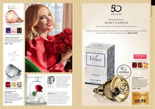 8 9
KWIATOWO-RÓŻANO-
FIOŁKOWY
liście fiołka, płatki róży, akordy skóry
  Woda perfumowana Volare
Woda perfumowana Volare łączy
ekskluzywne nuty liści fiołka, peonii, płatków
róży i pralinek, rozbrzmiewające luksusem
i aurą romantyczności. 50 ml 1898,00/l
30025 94,90
  Woda perfumowana
Volare Forever
Otul się delikatnym niczym miłość,
kwiatowym zapachem Volare Forever.
Kobiece, miękkie nuty białych róż,
rozświetlone akordami słonecznych kwiatów
i subtelnym, apetycznym akcentem migdałów
w cukrowej polewie tworzą wyjątkową
kompozycję. 50 ml 1898,00/l
31495 94,90
KREATORKA
ZAPACHU: EVELYNE
BOULANGER
Evelyne Boulanger, zwana przez
kolegów koronczarką za jej
zmysł detalu, jest impresjonistą
perfumiarstwa, tworzącą
mistrzowskie kompozycje
z drobnych, subtelnych
akordów. Pracowała dla takich
sław jak Givenchy,Van Cleef
 Arpels oraz Nina Ricci.


Wykreowana w 1996 roku, nasza kultowa
kolekcja Volare to kobiece i romantyczne
kompozycje, w których sercu króluje róża.
To zapachy idealne dla kobiet, które celebrują
obecną w ich życiu miłość.Volare to marzenie
o miłości,Volare Forever emanuje aurą czystego
uczucia, natomiast nasz najnowszy zapach,
Volare Gold jest wysublimowanym hołdem
dla czystej, wiecznej i prawdziwej miłości.
PRZEDSTAWIAMY
NOWY ZAPACH
DLA UCZCZENIA NASZEJ KULTOWEJ KOLEKCJI
Róża Grand Amour o jedwabistych płatkach w kolorze głębokiej czerwieni to symbol
wiecznej miłości i serce wody perfumowanej Volare Gold.
  Woda perfumowana
Volare Gold
Niczym niezapomniane chwile w życiu
pełnym miłości, Volare Gold uwodzi
zmysłowym, świetlistym aromatem.
Kobiece serce kompozycji to niezwykły
bukiet purpurowych róż Grand Amour,
otaczający luksusowy, słodki akord
solonego karmelu. 50 ml 1399,80/l
33448 139,90
róża, solony karmel, brzoskwinia
EDYCJA SPECJALNA
ZA
NOWOŚĆ!
ESENCJA
KWIATOWO-RÓŻANY
50LATORIFLAME
malina, biała róża, migdały w cukrze
KWIATOWO-RÓŻANO-
FIOŁKOWY
WYPRÓBUJ!
Potrzyj w tym miejscu,
by zachwycić się cudowną
kompozycjąVolare Gold.
69,99

 