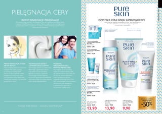 119118
  Żel do mycia twarzy
Pure Skin
150 ml 92,67/l
32646 27,90
13,90
  Tonik Pure Skin
150 ml 92,67/l
32648 27,90
13,90
  Oczyszczająca
maseczka Pure Skin
50 ml 198,00/l
32650 19,90
9,90
  Żel peelingujący do
mycia twarzy Pure Skin
150 ml 186,00/l
32647 27,90
  Lekki balsam matujący
Pure Skin
50 ml 558,00/l
32649 27,90
Doskonale oczyszcza, redukuje
błyszczenie się cery i odświeża.
Usuwa resztki zanieczyszczeń,
tłuszcz i brud; oczyszcza,
tonizuje i zwęża pory.
Pomaga oczyszczać
zaskórniki już od pierwszego
zastosowania oraz zapobiega
ich powstawaniu;
oczyszcza pory.
  Żel wysuszający
wypryski Pure Skin SOS
6 ml 4650,00/l
32651 27,90
Głęboko oczyszcza i złuszcza.
Używaj 1-2 razy w tygodniu.
Kontroluje niechciany połysk
i matuje skórę. Używaj
codziennie, po oczyszczeniu
skóry.
SPECJALNA OFERTA
JUBILEUSZOWA
-50%
CZYSTSZA CERA DZIĘKI SUPEROWOCOM
Niszcz wypryski i zaskórniki kosmetykami Pure Skin - teraz udoskonalonymi
formułami z ekstraktami z superowoców: ściągającemu granatowi,
tonizującej papai i kojącej gujawy.
TECHNOLOGIA DETECT
Z KWASEM SALICYLOWYM
Technologia Detect ma właściwości
aktywnego regulowania sebum
oraz bakterii. Kwas salicylowy
głęboko oczyszcza i zapewnia
równowagę mikrobiologiczną,
by pomóc ograniczać powstawanie
wyprysków. Efekt to czysta, matowa
cera i mniej niedoskonałości.
PIELĘGNACJACERY
PIELĘGNACJA CERY
IKONY INNOWACJI I PIELĘGNACJI
Za naszymi kosmetykami do pielęgancji cery stoi najnowocześniejsza nauka
i najlepsze składniki pozyskane z natury. Nasze wyjątkowe serie pielęgnacyjne
są znane jako jedne z wiodących w świecie. I rekomendowane przez miliony
zadowolonych klientów!
PIĘKNA REWOLUCJA, KTÓRA
NIE MA KOŃCA
Nasze zespoły badawczo-naukowe
każdego dnia ciężko pracują,
by tworzyć produkty, dzięki
którym w łatwy sposób możesz
pielęgnować swoją cerę. Nasz
cel? Kosmetyki, które zapewniają
rewelacyjne rezultaty i są niezwykle
przyjemne w użyciu.
POŻEGNAJ
NIEDOSKONAŁOŚCI,
POWITAJ PIĘKNĄ CERĘ!
Bez względu na to, czy twoja
skóra ma niedoskonałości, takie
jak nadmiar sebum oraz wypryski,
czy też nie sprawia kłopotów,
mamy sposoby, by zawsze
wyglądała doskonale. Seria Pure
Skin z technologią Detect, kwasem
salicylowym oraz ekstraktami
z superowoców pomoże ci
kontrolować wygląd skóry.
T WOJE MAR ZENIA – NASZ Ą INSPIR ACJĄ™





  Krem peelingujący
i oczyszczająca maseczka
Pure Skin
2 x 6 ml 575,00/l
32652 6,90


 