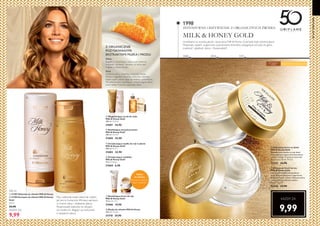 16 17
50LATORIFLAME
2000 2014
1998
DZIŚ
  Wygładzający scrub do ciała
Milk  Honey Gold
200 ml 174,50/l
31601 34,90
  Zmiękczające mydło do rąk w płynie
Milk  Honey Gold
300 ml 76,33/l
31603 22,90
  Zmiękczające mydełko
Milk  Honey Gold
75 g 92,00/kg
31604 6,90
  Nawilżający żel pod prysznic
Milk  Honey Gold
200 ml 124,50/l
31605 24,90
  Nawilżający krem do rąk
Milk  Honey Gold
75 ml 265,33/l
31606 19,90
Przywraca miękkość,
blask i witalność
Maska
do włosów
W każdym
wieku Do cery suchej i bardzo suchej
  Odżywczy krem na dzień
Milk  Honey Gold
Błyskawicznie nawilża na cały dzień.
Z pozyskanym organicznie ekstraktem
z mleka i miodu. Przywraca naturalne
piękno cery. 50 ml 199,80/l
32542 34,90
  Odżywczy krem na noc
Milk  Honey Gold
Intensywnie nawilża cerę podczas
nocy. Zawiera pozyskane organicznie
ekstrakty miodu i mleka. Odżywia skórę
i przywraca jej naturalne piękno.
50 ml 199,80/l
32543 34,90
KAŻDY ZA
9,99  Maska do włosów Milk  Honey
250 ml 119,60/l
31710 29,90
INTENSYWNE ODŻYWIENIE Z ORGANICZNYCH ŹRÓDEŁ
 a 31709 Odżywka do włosów Milk  Honey
 b 31708 Szampon do włosów Milk  Honey
Gold
49,95/l
24,90
9,99
Myj i odżywiaj swoje włosy tak często,
jak jest to konieczne.Wmasuj szampon
w mokre włosy i dokładnie spłucz.
Rozprowadź odżywkę na włosach,
od środka ich długości po końcówki,
a następnie spłucz.
200 ml
KAŻDY ZA
Uwielbiana za wysoką jakość, nasza seria Milk  Honey Gold była stale udoskonalana.
Wspaniały zapach, organicznie pozyskiwane ekstrakty, pielęgnacja od stóp do głów,
miękkość i gładkość skóry... Doskonałość!
MILK  HONEY GOLD
Z ORGANICZNIE
POZYSKIWANYMI
EKSTRAKTAMI MLEKA I MIODU
Mleko
Bogate w nawilżające, odżywcze witaminy,
minerały i proteiny. Sprawia, że skóra jest
miękka, a włosy lśniące.
Miód
Zawiera cukry, witaminy, minerały i kwas
foliowy. Łagodnie złuszcza, odżywia i nawilża,
dzięki czemu skóra staje się miękka i promienna.
Ma właściwości nawilżające i zmiękczające włosy
oraz nadaje fryzurze wspaniały blask.
 
 








 
