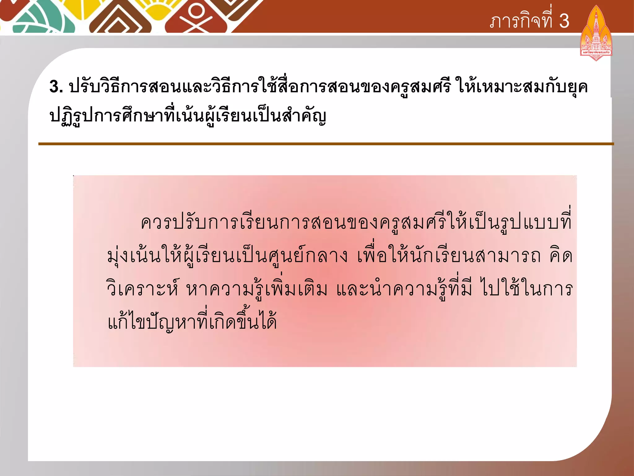 ควรปรับการเรียนการสอนของครูสมศรีให้เป็นรูปแบบที่
มุ่งเน้นให้ผู้เรียนเป็นศูนย์กลาง เพื่อให้นักเรียนสามารถ คิด
วิเคราะห์ หาความรู้เพิ่มเติม และนาความรู้ที่มี ไปใช้ในการ
แก้ไขปัญหาที่เกิดขึ้นได้
3. ปรับวิธีการสอนและวิธีการใช้สื่อการสอนของครูสมศรี ให้เหมาะสมกับยุค
ปฏิรูปการศึกษาที่เน้นผู้เรียนเป็นสาคัญ
ภารกิจที่ 3
 