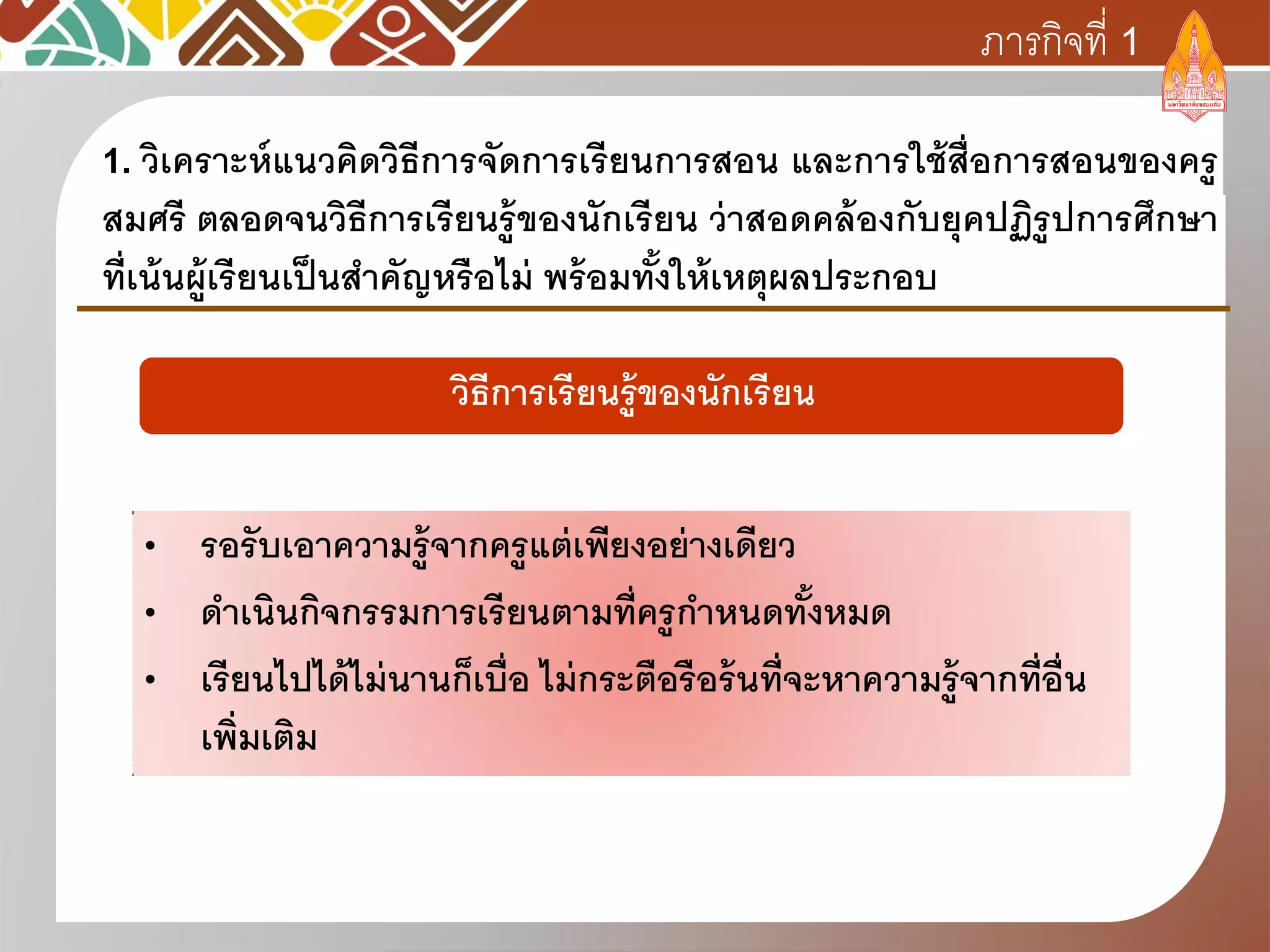 1. วิเคราะห์แนวคิดวิธีการจัดการเรียนการสอน และการใช้สื่อการสอนของครู
สมศรี ตลอดจนวิธีการเรียนรู้ของนักเรียน ว่าสอดคล้องกับยุคปฏิรูปการศึกษา
ที่เน้นผู้เรียนเป็นสาคัญหรือไม่ พร้อมทั้งให้เหตุผลประกอบ
ภารกิจที่ 1
• รอรับเอาความรู้จากครูแต่เพียงอย่างเดียว
• ดาเนินกิจกรรมการเรียนตามที่ครูกาหนดทั้งหมด
• เรียนไปได้ไม่นานก็เบื่อ ไม่กระตือรือร้นที่จะหาความรู้จากที่อื่น
เพิ่มเติม
วิธีการเรียนรู้ของนักเรียน
 