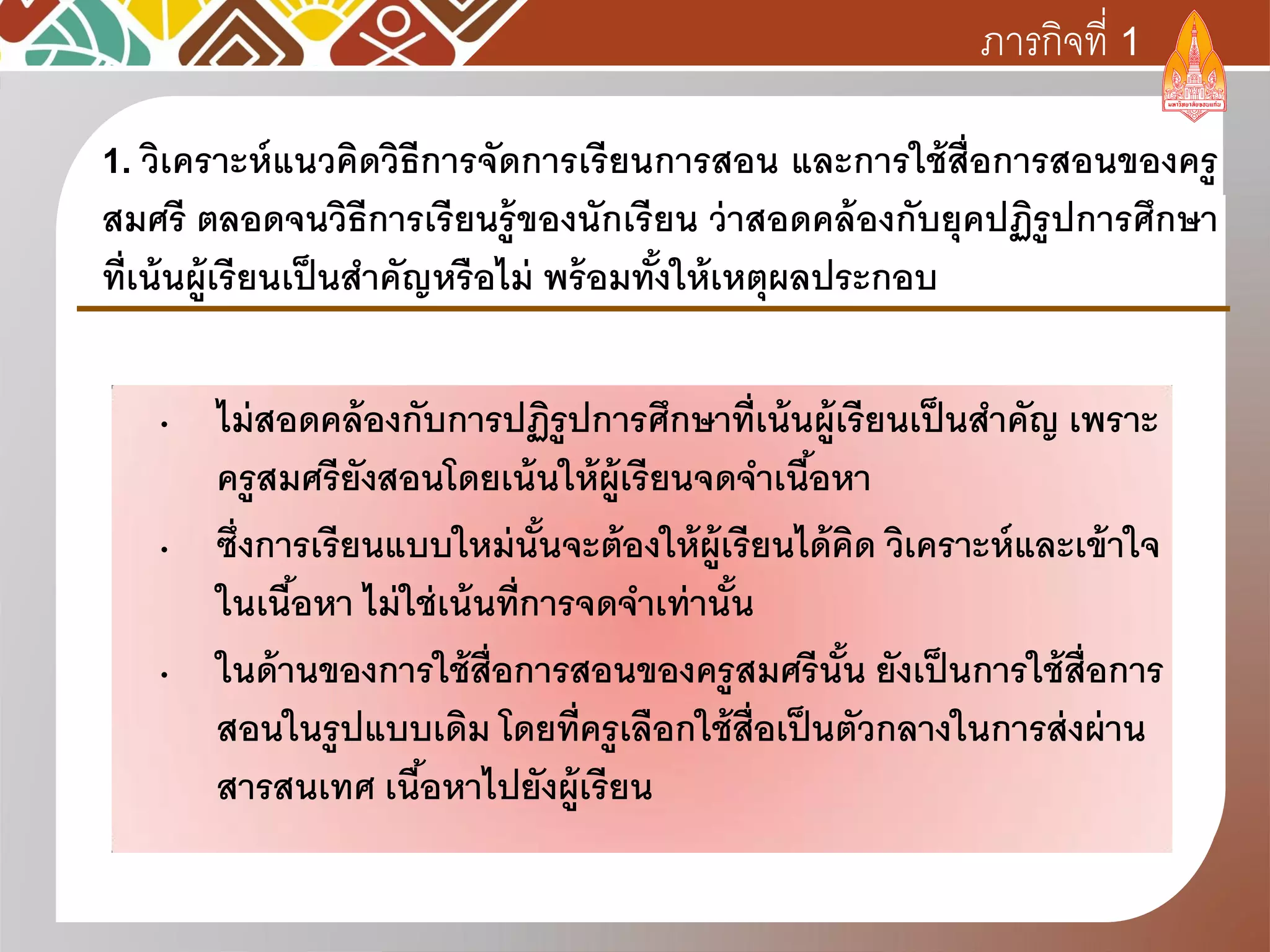 • ไม่สอดคล้องกับการปฏิรูปการศึกษาที่เน้นผู้เรียนเป็นสาคัญ เพราะ
ครูสมศรียังสอนโดยเน้นให้ผู้เรียนจดจาเนื้อหา
• ซึ่งการเรียนแบบใหม่นั้นจะต้องให้ผู้เรียนได้คิด วิเคราะห์และเข้าใจ
ในเนื้อหา ไม่ใช่เน้นที่การจดจาเท่านั้น
• ในด้านของการใช้สื่อการสอนของครูสมศรีนั้น ยังเป็นการใช้สื่อการ
สอนในรูปแบบเดิม โดยที่ครูเลือกใช้สื่อเป็นตัวกลางในการส่งผ่าน
สารสนเทศ เนื้อหาไปยังผู้เรียน
1. วิเคราะห์แนวคิดวิธีการจัดการเรียนการสอน และการใช้สื่อการสอนของครู
สมศรี ตลอดจนวิธีการเรียนรู้ของนักเรียน ว่าสอดคล้องกับยุคปฏิรูปการศึกษา
ที่เน้นผู้เรียนเป็นสาคัญหรือไม่ พร้อมทั้งให้เหตุผลประกอบ
ภารกิจที่ 1
 