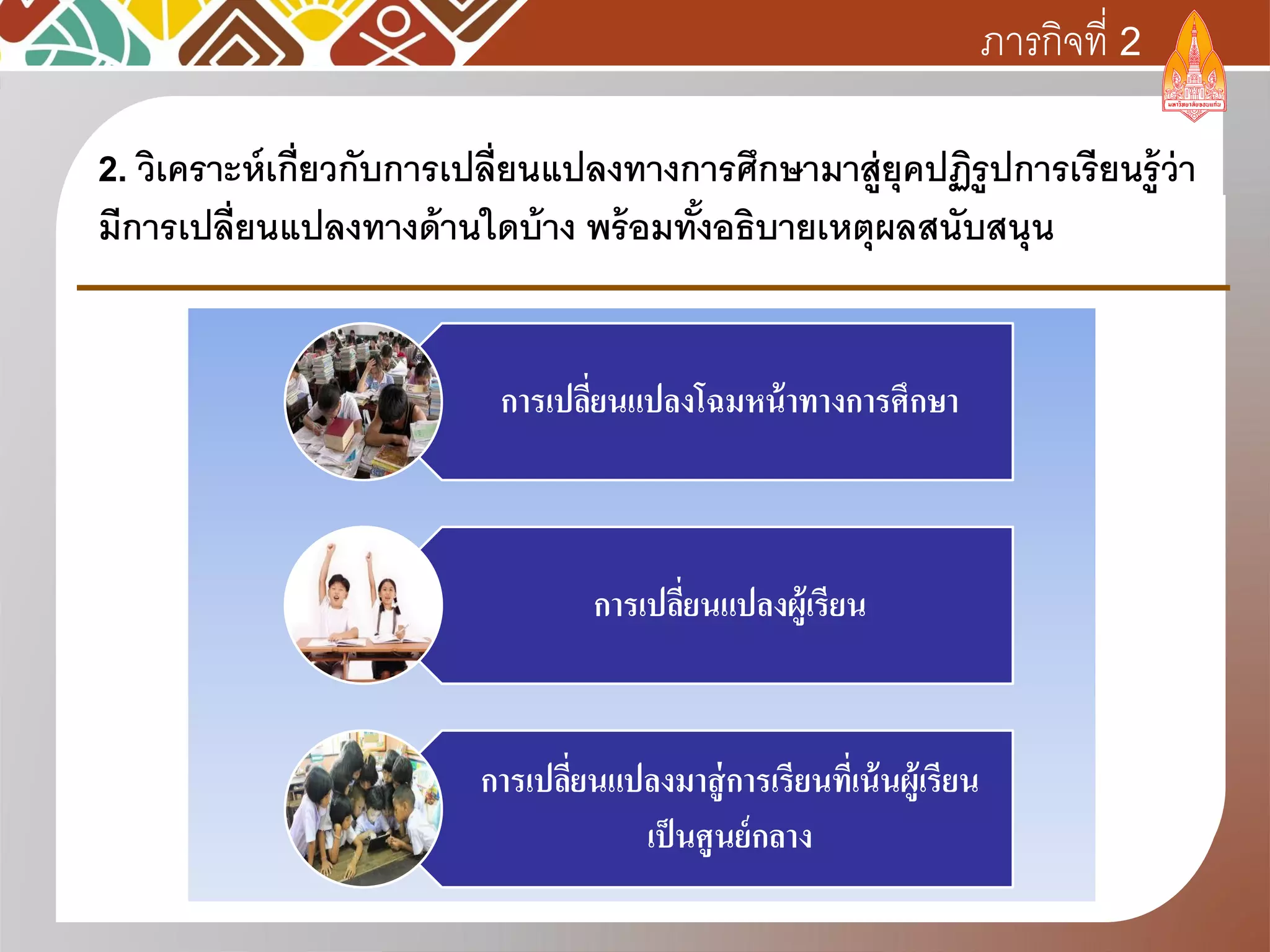 2. วิเคราะห์เกี่ยวกับการเปลี่ยนแปลงทางการศึกษามาสู่ยุคปฏิรูปการเรียนรู้ว่า
มีการเปลี่ยนแปลงทางด้านใดบ้าง พร้อมทั้งอธิบายเหตุผลสนับสนุน
การเปลี่ยนแปลงโฉมหน้าทางการศึกษา
การเปลี่ยนแปลงผู้เรียน
การเปลี่ยนแปลงมาสู่การเรียนที่เน้นผู้เรียน
เป็นศูนย์กลาง
ภารกิจที่ 2
 