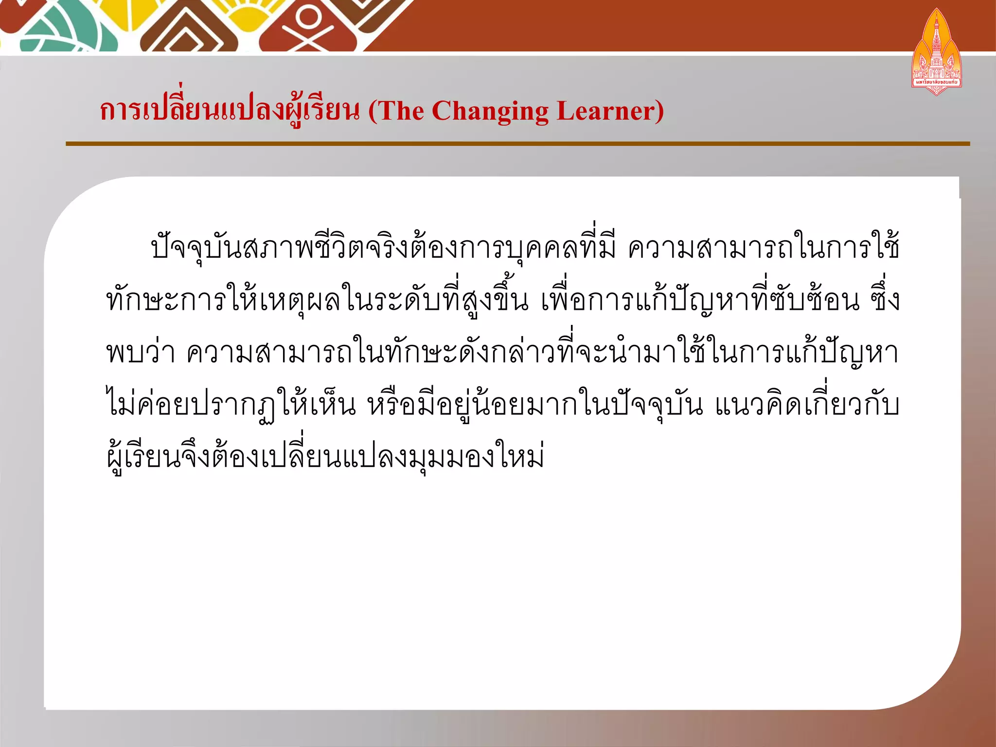 การเปลี่ยนแปลงผู้เรียน (The Changing Learner)
ปัจจุบันสภาพชีวิตจริงต้องการบุคคลที่มี ความสามารถในการใช้
ทักษะการให้เหตุผลในระดับที่สูงขึ้น เพื่อการแก้ปัญหาที่ซับซ้อน ซึ่ง
พบว่า ความสามารถในทักษะดังกล่าวที่จะนามาใช้ในการแก้ปัญหา
ไม่ค่อยปรากฏให้เห็น หรือมีอยู่น้อยมากในปัจจุบัน แนวคิดเกี่ยวกับ
ผู้เรียนจึงต้องเปลี่ยนแปลงมุมมองใหม่
 