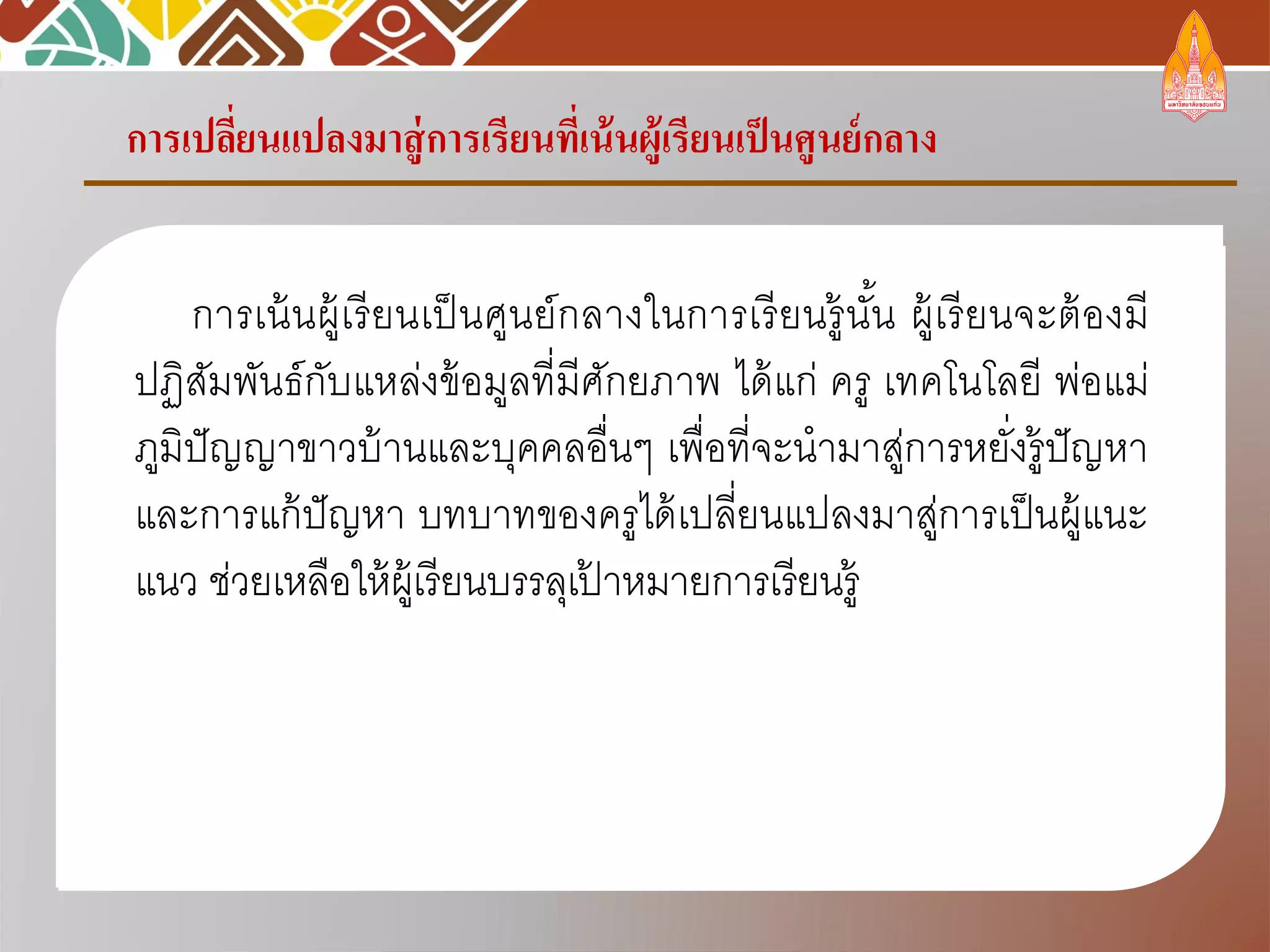 การเปลี่ยนแปลงมาสู่การเรียนที่เน้นผู้เรียนเป็นศูนย์กลาง
การเน้นผู้เรียนเป็นศูนย์กลางในการเรียนรู้นั้น ผู้เรียนจะต้องมี
ปฏิสัมพันธ์กับแหล่งข้อมูลที่มีศักยภาพ ได้แก่ ครู เทคโนโลยี พ่อแม่
ภูมิปัญญาขาวบ้านและบุคคลอื่นๆ เพื่อที่จะนามาสู่การหยั่งรู้ปัญหา
และการแก้ปัญหา บทบาทของครูได้เปลี่ยนแปลงมาสู่การเป็นผู้แนะ
แนว ช่วยเหลือให้ผู้เรียนบรรลุเป้ าหมายการเรียนรู้
 