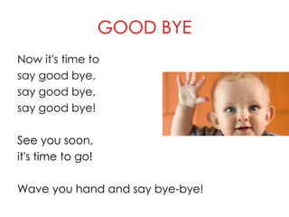 GOOD BYE
Now it's time to
say good bye,
say good bye,
say good bye!
See you soon,
it's time to go!
Wave you hand and say bye-bye!
 
