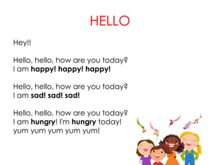 HELLO
Hey!!
Hello, hello, how are you today?
I am happy! happy! happy!
Hello, hello, how are you today?
I am sad! sad! sad!
Hello, hello, how are you today?
I am hungry! I'm hungry today!
yum yum yum yum yum!
 
