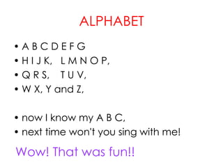 ALPHABET
• A B C D E F G
• H I J K, L M N O P,
• Q R S, T U V,
• W X, Y and Z,
• now I know my A B C,
• next time won't you sing with me!
Wow! That was fun!!
 
