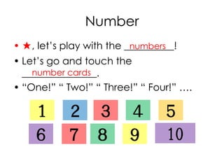 Number
• ★, let’s play with the __________!
• Let’s go and touch the
_______________.
• “One!” “ Two!” “ Three!” “ Four!” ….
numbers
１ ２ ３ ４ ５
６ ７ ８ ９ 10
number cards
 