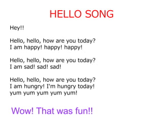 HELLO SONG
Hey!!
Hello, hello, how are you today?
I am happy! happy! happy!
Hello, hello, how are you today?
I am sad! sad! sad!
Hello, hello, how are you today?
I am hungry! I'm hungry today!
yum yum yum yum yum!
Wow! That was fun!!
 