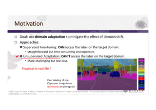 Motivation
p Goal:	use	domain	adaptation	to	mitigate	the	effect	of	domain	shift.
p Approaches:
n Supervised	Fine-Tuning:	CAN access	the	label	on	the	target	domain.
• Straightforward	but	time-consuming	and	expensive.
n Unsupervised	Adaptation:	CAN’T access	the	label	on	the	target	domain.
• More	challenging	but	low	cost.
Pixel	labeling	of	one	
Cityscapes	 image	takes	
90	minutes on	average.[4]
[4] M. Cordts, M.Omran, S. Ramos, T. Rehfeld,M. Enzweiler, R. Benenson,U.Franke,S.Roth, and B. Schiele, “The cityscapes dataset for semantic urban scene
understanding,” in CVPR,IEEE,2016.
a
Practical	in	real	life	!
 
