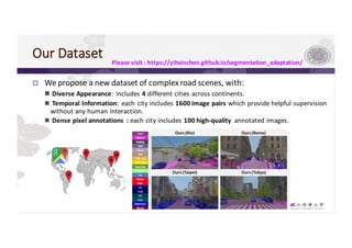 Our	Dataset
p We	propose	a	new	dataset	of	complex	road	scenes,	with:
n Diverse	Appearance:	includes	4 different	cities	across	continents.
n Temporal	Information:	each	city	includes	1600 image	pairs	which	provide	helpful	supervision	
without	any	human	interaction.
n Dense	pixel	annotations :	each city includes	100	high-quality	 annotated	images.	
Please	visit	:	https://yihsinchen.github.io/segmentation_adaptation/
 