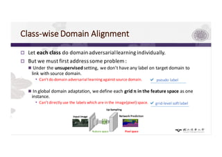Class-wise	Domain	Alignment	
p Let	each	class	do	domain	adversarial	learning	individually.
p But	we	must	first	address	some	problem	:
n Under	the	unsupervisedsetting,	we	don’t	have	any	label	on	target	domain	to	
link	with	source	domain.
• Can’t	do	domain	adversarial	learning	against	source	domain.
n In	global	domain	adaptation,	we	define	each	grid	𝑛 in	the	feature	space	as	one	
instance.
• Can’t	directly	use	the	labels	which	are	in	the	image(pixel)	space.	
a pseudo	label
agrid-level	soft	label	
Up-Sampling
Input	Image Network Prediction
feature	space	 Pixel	space	
 