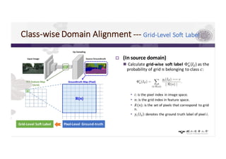 Class-wise	Domain	Alignment	--- Grid-Level Soft	Label
p (In	source	domain)
n Calculate	grid-wise	soft	label	Φ2
, (𝐼4)	as	the	
probability	of	grid	𝑛 belonging	to	class	𝑐:	
• 𝑖:	is	the	pixel	index	in	image	space.
• 𝑛:	is	the	grid	index	in	feature	space.
• 𝑅(𝑛):	is	the	set	of	pixels	that	correspond	 to	grid	
n.
• 𝑦= 𝐼4 : denotes	the	ground	truth	label	of	pixel	𝑖.
Pixel-Level	 Ground-truthGrid-Level	Soft	Label
 