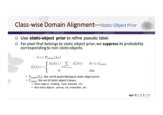 Class-wise	Domain	Alignment---Static-Object	Prior	
p Use static-object prior to refine pseudo label.
p For	pixel	that	belongs	to	static-object	prior,	we	suppress its	probability	
corresponding	to	non-static	objects.
• 𝑃'"$"=,(𝐼>) :	the	set	of	pixels	belong	to	static-object	prior	.
• 𝐶'"$"=,:	the	set	of	static-object	classes.
• Static-objects:	building,	 road,	sidewalk…etc.
• Non-static-objects:	 person,	car,	motorbike…etc
 