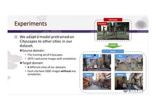 Experiments
p We	adapt	a	model	pretrained on	
Cityscapes	to	other	cities	in	our	
dataset.
nSource	domain:
• The	training	set	of	Cityscapes.
• 2975	road	scene	images	with	annotation.
nTarget	domain:
• 4 different	cities	of	our	datasets.
• Each	city	have	1600	images	without any	
annotation.
adapt
 