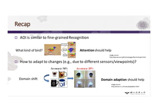 Recap
p AOI is similar to fine-grained Recognition
p How to adapt to changes (e.g., due to different sensors/viewpoints)?
What kind of bird? Attentionshould help
image source
http://yassersouri.github.io/pages/fast-bird-part.html
Domain shift
image source
http://vision.cs.uml.edu/adaptation.html
Domain adaption should help
 