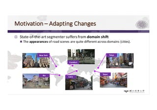 Motivation	– Adapting	Changes
p State-of-the-art	segmenter suffers	from	domain	shift
n The	appearances	of road	scenes	are	quite	different	across	domains (cities).
Taipei	
Rio
Cairo
New York
Frankfurt
Tokyo
 