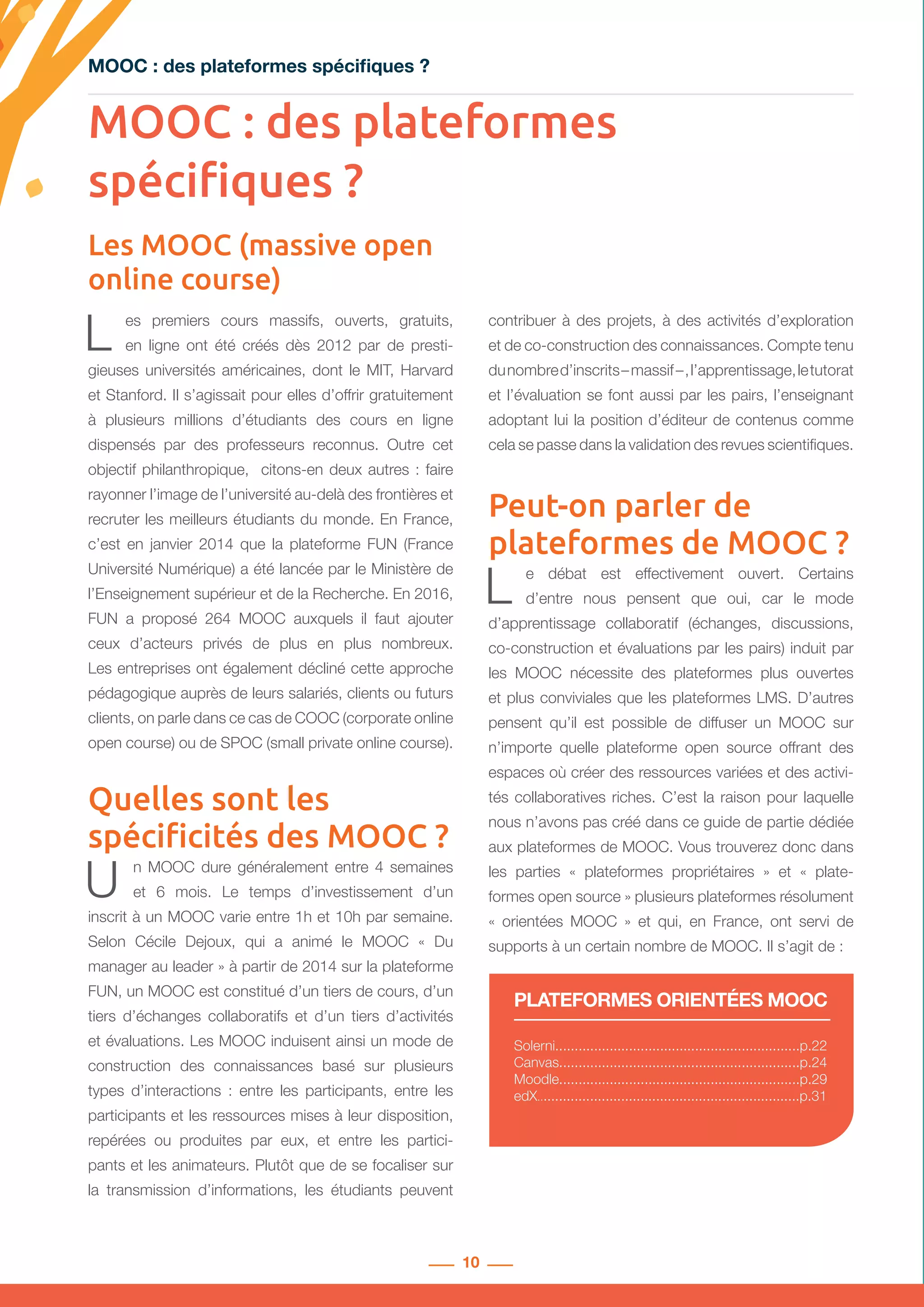10
MOOC : des plateformes spécifiques ?
Les MOOC (massive open
online course)
Solerni...............................................................p.22
Canvas..............................................................p.24
Moodle..............................................................p.29
edX....................................................................p.31
PLATEFORMES ORIENTÉES MOOC
L es premiers cours massifs, ouverts, gratuits,
en ligne ont été créés dès 2012 par de presti-
gieuses universités américaines, dont le MIT, Harvard
et Stanford. Il s’agissait pour elles d’offrir gratuitement
à plusieurs millions d’étudiants des cours en ligne
dispensés par des professeurs reconnus. Outre cet
objectif philanthropique, citons-en deux autres : faire
rayonner l’image de l’université au-delà des frontières et
recruter les meilleurs étudiants du monde. En France,
c’est en janvier 2014 que la plateforme FUN (France
Université Numérique) a été lancée par le Ministère de
l’Enseignement supérieur et de la Recherche. En 2016,
FUN a proposé 264 MOOC auxquels il faut ajouter
ceux d’acteurs privés de plus en plus nombreux.
Les entreprises ont également décliné cette approche
pédagogique auprès de leurs salariés, clients ou futurs
clients, on parle dans ce cas de COOC (corporate online
open course) ou de SPOC (small private online course).
Quelles sont les
spécificités des MOOC ?
U n MOOC dure généralement entre 4 semaines
et 6 mois. Le temps d’investissement d’un
inscrit à un MOOC varie entre 1h et 10h par semaine.
Selon Cécile Dejoux, qui a animé le MOOC «  Du
manager au leader » à partir de 2014 sur la plateforme
FUN, un MOOC est constitué d’un tiers de cours, d’un
tiers d’échanges collaboratifs et d’un tiers d’activités
et évaluations. Les MOOC induisent ainsi un mode de
construction des connaissances basé sur plusieurs
types d’interactions : entre les participants, entre les
participants et les ressources mises à leur disposition,
repérées ou produites par eux, et entre les partici-
pants et les animateurs. Plutôt que de se focaliser sur
la transmission d’informations, les étudiants peuvent
contribuer à des projets, à des activités d’exploration
et de co-construction des connaissances. Compte tenu
dunombred’inscrits– massif – ,l’apprentissage,letutorat
et l’évaluation se font aussi par les pairs, l’enseignant
adoptant lui la position d’éditeur de contenus comme
cela se passe dans la validation des revues scientifiques.
Peut-on parler de
plateformes de MOOC ?
L e débat est effectivement ouvert. Certains
d’entre nous pensent que oui, car le mode
d’apprentissage collaboratif (échanges, discussions,
co-construction et évaluations par les pairs) induit par
les MOOC nécessite des plateformes plus ouvertes
et plus conviviales que les plateformes LMS. D’autres
pensent qu’il est possible de diffuser un MOOC sur
n’importe quelle plateforme open source offrant des
espaces où créer des ressources variées et des activi-
tés collaboratives riches. C’est la raison pour laquelle
nous n’avons pas créé dans ce guide de partie dédiée
aux plateformes de MOOC. Vous trouverez donc dans
les parties «  plateformes propriétaires  » et «  plate-
formes open source » plusieurs plateformes résolument
«  orientées MOOC  » et qui, en France, ont servi de
supports à un certain nombre de MOOC. Il s’agit de :
MOOC : des plateformes
spécifiques ?
 
