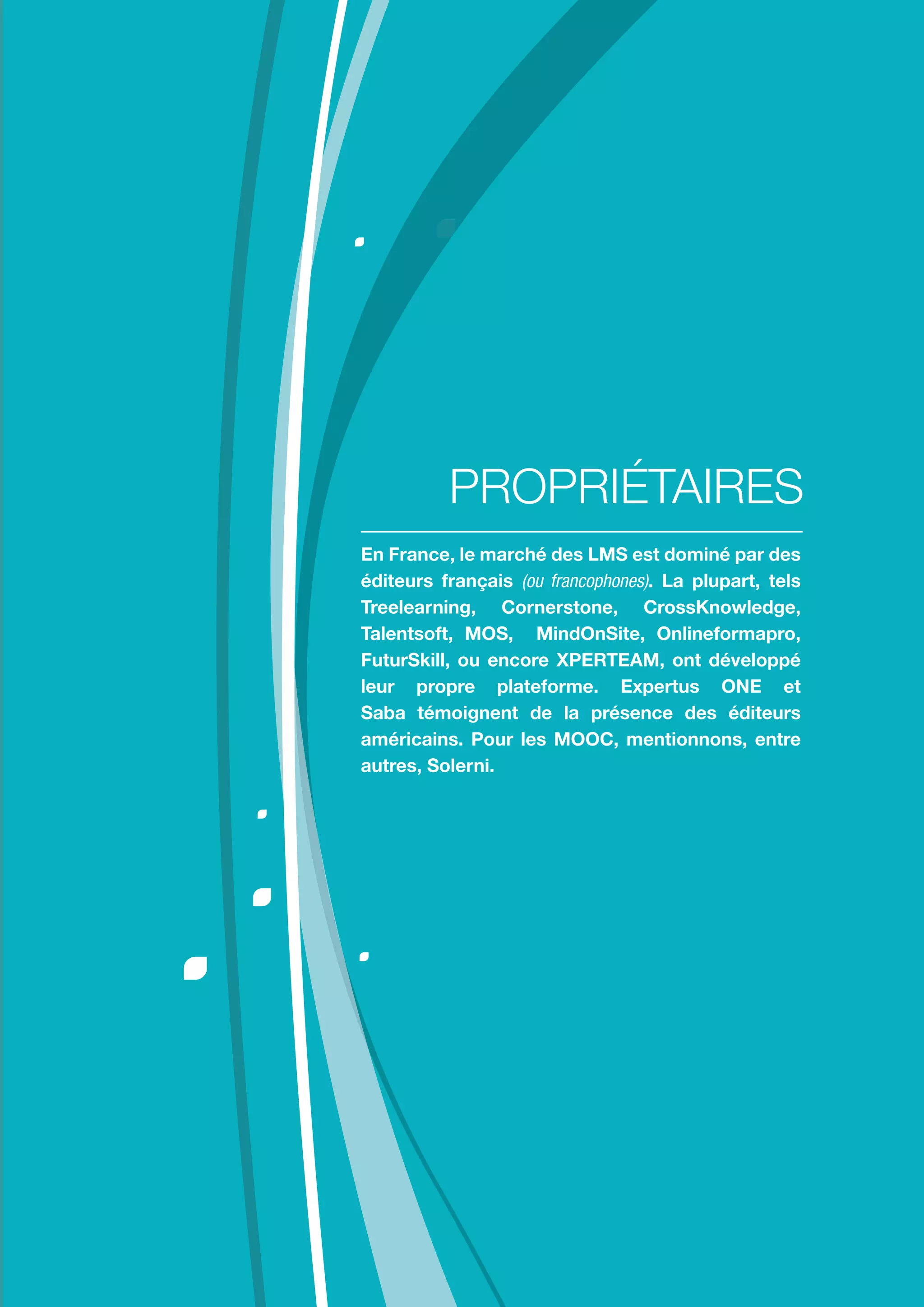 Comment choisir sa plateforme LMS ?
11
En France, le marché des LMS est dominé par des
éditeurs français (ou francophones). La plupart, tels
Treelearning, Cornerstone, CrossKnowledge,
Talentsoft, MOS, MindOnSite, Onlineformapro,
FuturSkill, ou encore XPERTEAM, ont développé
leur propre plateforme. Expertus ONE et
Saba témoignent de la présence des éditeurs
américains. Pour les MOOC, mentionnons, entre
autres, Solerni.
PROPRIÉTAIRES
 