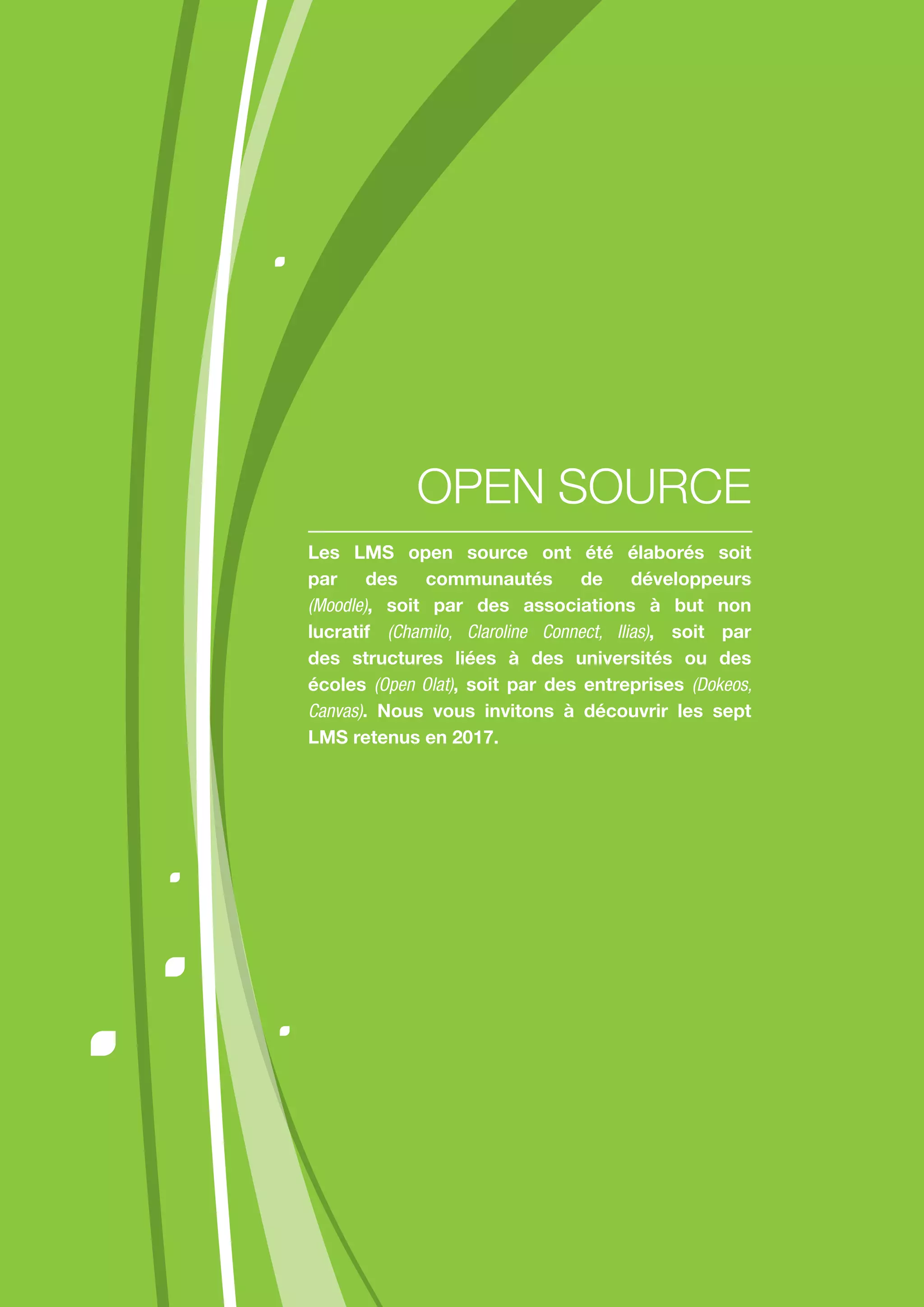 Les LMS open source ont été élaborés soit
par des communautés de développeurs
(Moodle), soit par des associations à but non
lucratif (Chamilo, Claroline Connect, Ilias), soit par
des structures liées à des universités ou des
écoles (Open Olat), soit par des entreprises (Dokeos,
Canvas). Nous vous invitons à découvrir les sept
LMS retenus en 2017.
OPEN SOURCE
 