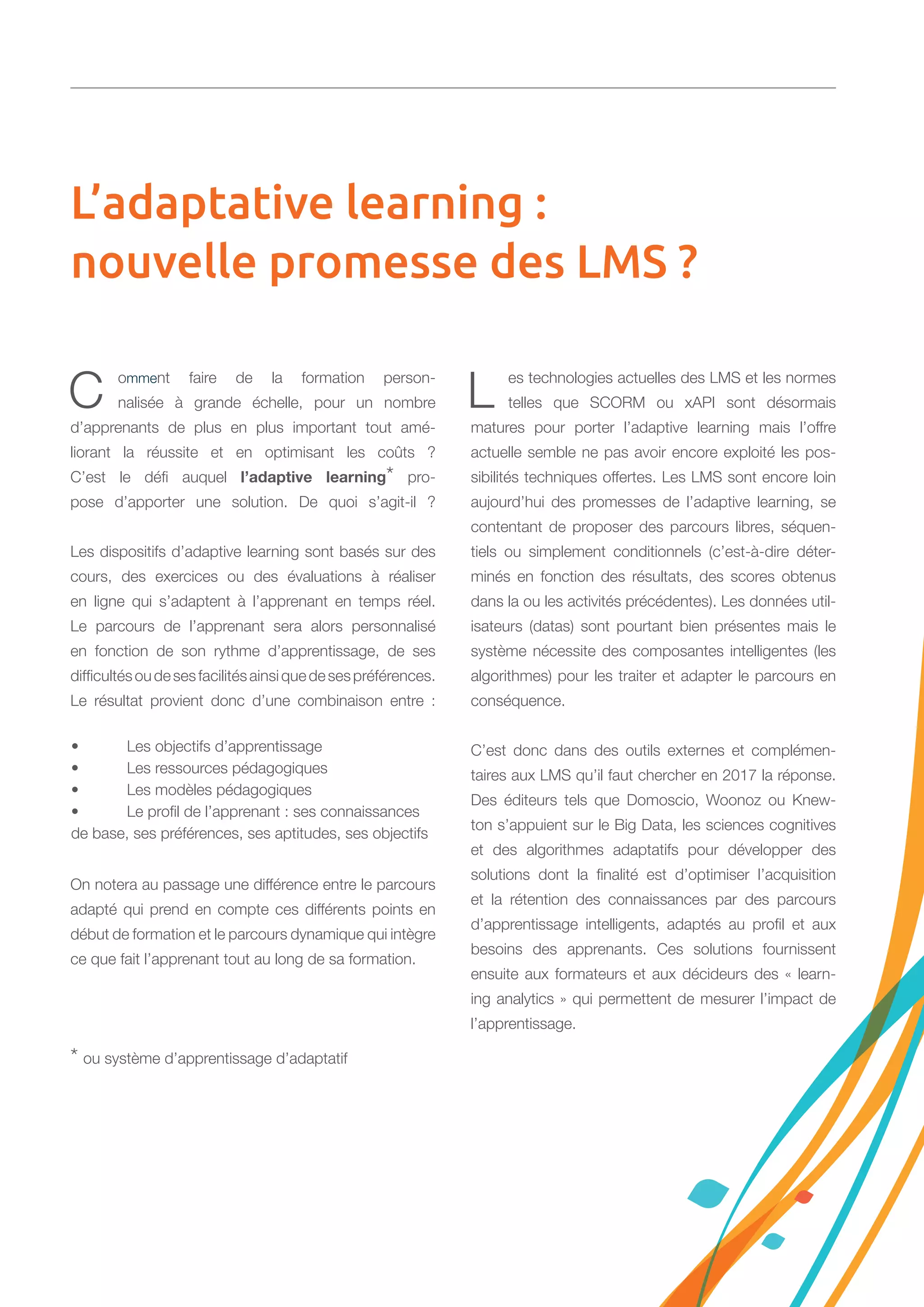 C omment faire de la formation person-
nalisée à grande échelle, pour un nombre
d’apprenants de plus en plus important tout amé-
liorant la réussite et en optimisant les coûts ?
C’est le défi auquel l’adaptive learning* pro-
pose d’apporter une solution. De quoi s’agit-il ?
Les dispositifs d’adaptive learning sont basés sur des
cours, des exercices ou des évaluations à réaliser
en ligne qui s’adaptent à l’apprenant en temps réel.
Le parcours de l’apprenant sera alors personnalisé
en fonction de son rythme d’apprentissage, de ses
difficultésoudesesfacilitésainsiquedesespréférences.
Le résultat provient donc d’une combinaison entre :
On notera au passage une différence entre le parcours
adapté qui prend en compte ces différents points en
début de formation et le parcours dynamique qui intègre
ce que fait l’apprenant tout au long de sa formation.
* ou système d’apprentissage d’adaptatif
L es technologies actuelles des LMS et les normes
telles que SCORM ou xAPI sont désormais
matures pour porter l’adaptive learning mais l’offre
actuelle semble ne pas avoir encore exploité les pos-
sibilités techniques offertes. Les LMS sont encore loin
aujourd’hui des promesses de l’adaptive learning, se
contentant de proposer des parcours libres, séquen-
tiels ou simplement conditionnels (c’est-à-dire déter-
minés en fonction des résultats, des scores obtenus
dans la ou les activités précédentes). Les données util-
isateurs (datas) sont pourtant bien présentes mais le
système nécessite des composantes intelligentes (les
algorithmes) pour les traiter et adapter le parcours en
conséquence.
C’est donc dans des outils externes et complémen-
taires aux LMS qu’il faut chercher en 2017 la réponse.
Des éditeurs tels que Domoscio, Woonoz ou Knew-
ton s’appuient sur le Big Data, les sciences cognitives
et des algorithmes adaptatifs pour développer des
solutions dont la finalité est d’optimiser l’acquisition
et la rétention des connaissances par des parcours
d’apprentissage intelligents, adaptés au profil et aux
besoins des apprenants. Ces solutions fournissent
ensuite aux formateurs et aux décideurs des « learn-
ing analytics » qui permettent de mesurer l’impact de
l’apprentissage.
• 	 Les objectifs d’apprentissage
•	 Les ressources pédagogiques
•	 Les modèles pédagogiques
•	 Le profil de l’apprenant : ses connaissances
de base, ses préférences, ses aptitudes, ses objectifs
L’adaptative learning :
nouvelle promesse des LMS ?
 