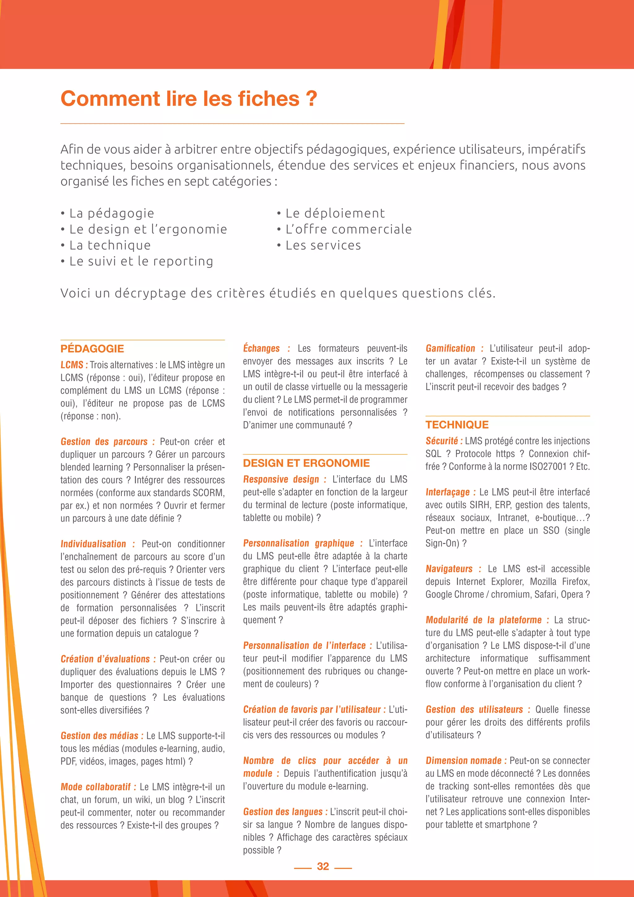 32
Comment lire les fiches ?
Afin de vous aider à arbitrer entre objectifs pédagogiques, expérience utilisateurs, impératifs
techniques, besoins organisationnels, étendue des services et enjeux financiers, nous avons
organisé les fiches en sept catégories :
• La pédagogie	 • Le déploiement
• Le design et l’ergonomie 	 • L’offre commerciale
• La technique	 • Les services
• Le suivi et le reporting
Voici un décryptage des critères étudiés en quelques questions clés.
PÉDAGOGIE
LCMS : Trois alternatives : le LMS intègre un
LCMS (réponse : oui), l’éditeur propose en
complément du LMS un LCMS (réponse :
oui), l’éditeur ne propose pas de LCMS
(réponse : non).
Gestion des parcours : Peut-on créer et
dupliquer un parcours ? Gérer un parcours
blended learning ? Personnaliser la présen-
tation des cours ? Intégrer des ressources
normées (conforme aux standards SCORM,
par ex.) et non normées ? Ouvrir et fermer
un parcours à une date définie ?
Individualisation : Peut-on conditionner
l’enchaînement de parcours au score d’un
test ou selon des pré-requis ? Orienter vers
des parcours distincts à l’issue de tests de
positionnement ? Générer des attestations
de formation personnalisées  ? L’inscrit
peut-il déposer des fichiers  ? S’inscrire à
une formation depuis un catalogue ?
Création d’évaluations : Peut-on créer ou
dupliquer des évaluations depuis le LMS ?
Importer des questionnaires  ? Créer une
banque de questions  ? Les évaluations
sont-elles diversifiées ?
Gestion des médias : Le LMS supporte-t-il
tous les médias (modules e-learning, audio,
PDF, vidéos, images, pages html) ?
Mode collaboratif : Le LMS intègre-t-il un
chat, un forum, un wiki, un blog ? L’inscrit
peut-il commenter, noter ou recommander
des ressources ? Existe-t-il des groupes ?
Échanges : Les formateurs peuvent-ils
envoyer des messages aux inscrits  ? Le
LMS intègre-t-il ou peut-il être interfacé à
un outil de classe virtuelle ou la messagerie
du client ? Le LMS permet-il de programmer
l’envoi de notifications personnalisées  ?
D’animer une communauté ?
DESIGN ET ERGONOMIE
Responsive design : L’interface du LMS
peut-elle s’adapter en fonction de la largeur
du terminal de lecture (poste informatique,
tablette ou mobile) ?
Personnalisation graphique : L’interface
du LMS peut-elle être adaptée à la charte
graphique du client  ? L’interface peut-elle
être différente pour chaque type d’appareil
(poste informatique, tablette ou mobile)  ?
Les mails peuvent-ils être adaptés graphi-
quement ?
Personnalisation de l’interface : L’utilisa-
teur peut-il modifier l’apparence du LMS
(positionnement des rubriques ou change-
ment de couleurs) ?
Création de favoris par l’utilisateur : L’uti-
lisateur peut-il créer des favoris ou raccour-
cis vers des ressources ou modules ?
Nombre de clics pour accéder à un
module  : Depuis l’authentification jusqu’à
l’ouverture du module e-learning.
Gestion des langues : L’inscrit peut-il choi-
sir sa langue ? Nombre de langues dispo-
nibles ? Affichage des caractères spéciaux
possible ?
Gamification  : L’utilisateur peut-il adop-
ter un avatar  ? Existe-t-il un système de
challenges, récompenses ou classement ?
L’inscrit peut-il recevoir des badges ?
TECHNIQUE
Sécurité : LMS protégé contre les injections
SQL  ? Protocole https  ? Connexion chif-
frée ? Conforme à la norme ISO27001 ? Etc.
Interfaçage : Le LMS peut-il être interfacé
avec outils SIRH, ERP, gestion des talents,
réseaux sociaux, Intranet, e-boutique…?
Peut-on mettre en place un SSO (single
Sign-On) ?
Navigateurs  : Le LMS est-il accessible
depuis Internet Explorer, Mozilla Firefox,
Google Chrome / chromium, Safari, Opera ?
Modularité de la plateforme  : La struc-
ture du LMS peut-elle s’adapter à tout type
d’organisation ? Le LMS dispose-t-il d’une
architecture informatique suffisamment
ouverte ? Peut-on mettre en place un work-
flow conforme à l’organisation du client ?
Gestion des utilisateurs  : Quelle finesse
pour gérer les droits des différents profils
d’utilisateurs ?
Dimension nomade : Peut-on se connecter
au LMS en mode déconnecté ? Les données
de tracking sont-elles remontées dès que
l’utilisateur retrouve une connexion Inter-
net ? Les applications sont-elles disponibles
pour tablette et smartphone ?
 