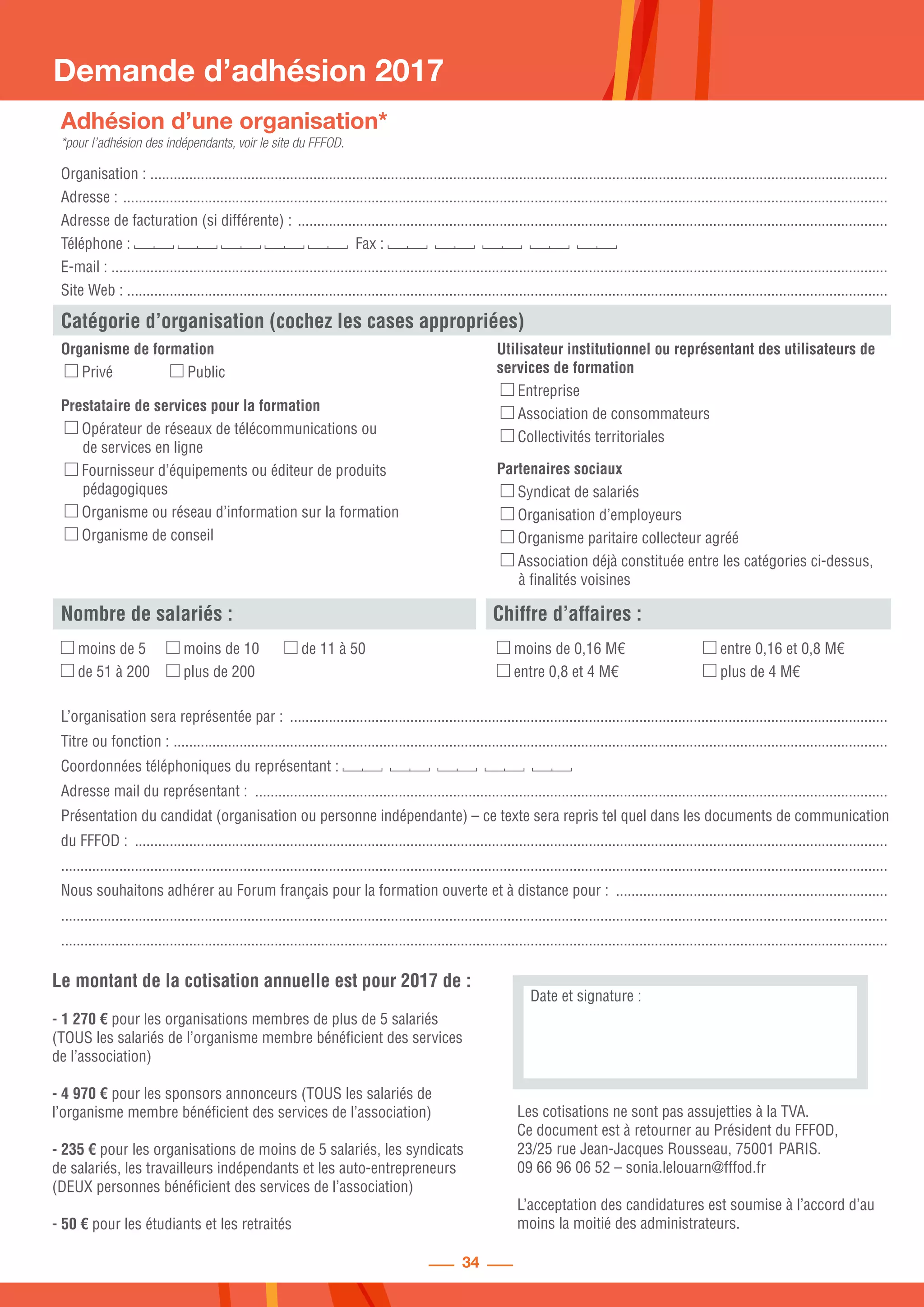 34
Le montant de la cotisation annuelle est pour 2017 de :
- 1 270 € pour les organisations membres de plus de 5 salariés
(TOUS les salariés de l’organisme membre bénéficient des services
de l’association)
- 4 970 € pour les sponsors annonceurs (TOUS les salariés de
l’organisme membre bénéficient des services de l’association)
- 235 € pour les organisations de moins de 5 salariés, les syndicats
de salariés, les travailleurs indépendants et les auto-entrepreneurs
(DEUX personnes bénéficient des services de l’association)
- 50 € pour les étudiants et les retraités
Demande d’adhésion 2017
Adhésion d’une organisation*
*pour l’adhésion des indépendants, voir le site du FFFOD.
Organisation : ...............................................................................................................................................................................................
Adresse : ......................................................................................................................................................................................................
Adresse de facturation (si différente) : .........................................................................................................................................................
Téléphone : Fax :
E-mail : .........................................................................................................................................................................................................
Site Web : ....................................................................................................................................................................................................
Organisme de formation
Privé 	 Public
Prestataire de services pour la formation
Opérateur de réseaux de télécommunications ou
	 de services en ligne
Fournisseur d’équipements ou éditeur de produits
	pédagogiques
Organisme ou réseau d’information sur la formation
Organisme de conseil
Utilisateur institutionnel ou représentant des utilisateurs de
services de formation
Entreprise
Association de consommateurs
Collectivités territoriales
Partenaires sociaux
Syndicat de salariés
Organisation d’employeurs
Organisme paritaire collecteur agréé
Association déjà constituée entre les catégories ci-dessus,
	 à finalités voisines
Catégorie d’organisation (cochez les cases appropriées)
Nombre de salariés : Chiffre d’affaires :
moins de 5	 moins de 10	 de 11 à 50
de 51 à 200	 plus de 200
moins de 0,16 M€
entre 0,8 et 4 M€
entre 0,16 et 0,8 M€
plus de 4 M€
L’organisation sera représentée par : ...........................................................................................................................................................	
Titre ou fonction : .........................................................................................................................................................................................
Coordonnées téléphoniques du représentant :
Adresse mail du représentant : ....................................................................................................................................................................
Présentation du candidat (organisation ou personne indépendante) – ce texte sera repris tel quel dans les documents de communication
du FFFOD : ...................................................................................................................................................................................................	
.....................................................................................................................................................................................................................
Nous souhaitons adhérer au Forum français pour la formation ouverte et à distance pour : .......................................................................
.....................................................................................................................................................................................................................
.....................................................................................................................................................................................................................
Date et signature :
Les cotisations ne sont pas assujetties à la TVA.
Ce document est à retourner au Président du FFFOD,
23/25 rue Jean-Jacques Rousseau, 75001 PARIS.
09 66 96 06 52 – sonia.lelouarn@fffod.fr
L’acceptation des candidatures est soumise à l’accord d’au
moins la moitié des administrateurs.
 