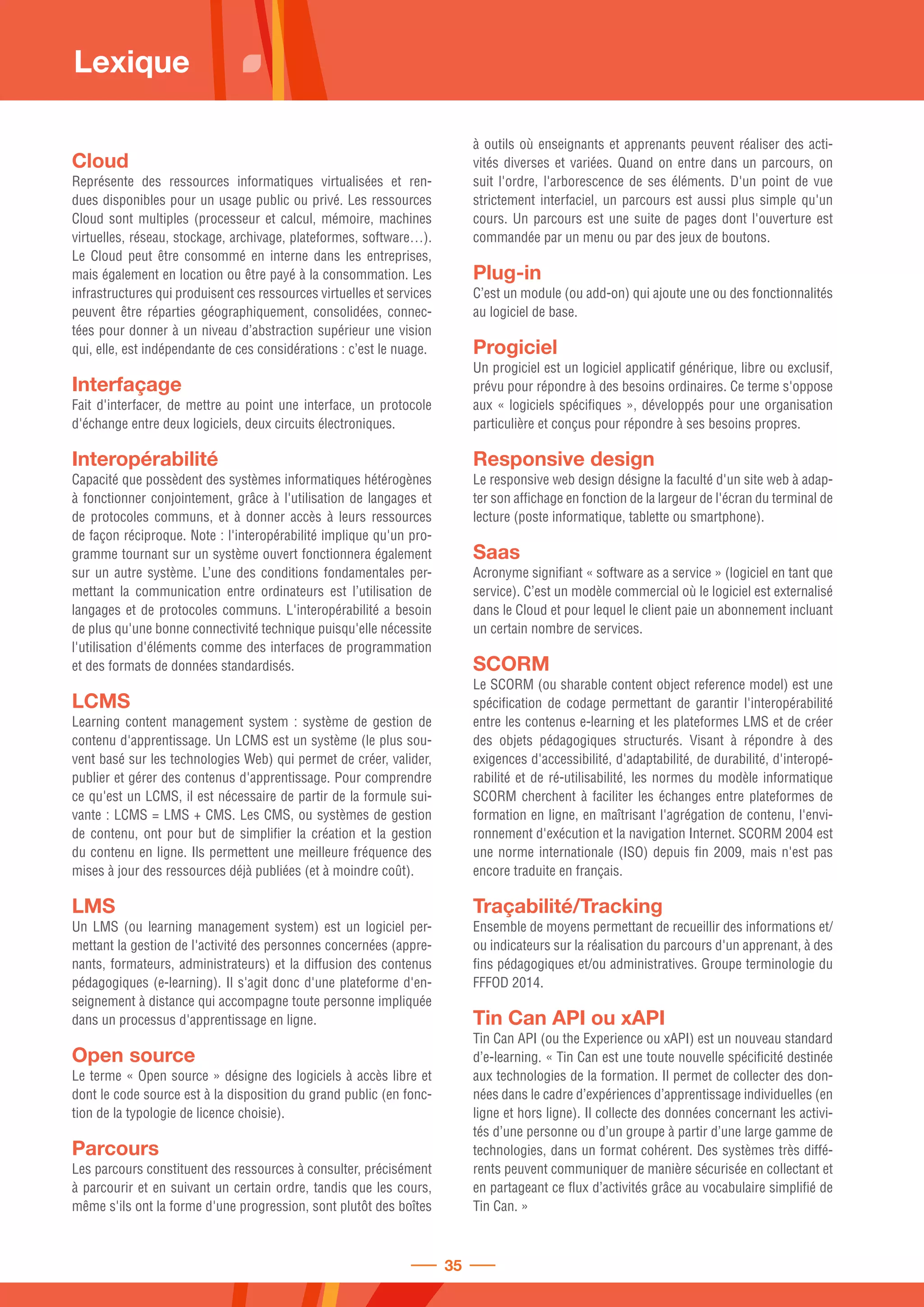 Cloud
Représente des ressources informatiques virtualisées et ren-
dues disponibles pour un usage public ou privé. Les ressources
Cloud sont multiples (processeur et calcul, mémoire, machines
virtuelles, réseau, stockage, archivage, plateformes, software…).
Le Cloud peut être consommé en interne dans les entreprises,
mais également en location ou être payé à la consommation. Les
infrastructures qui produisent ces ressources virtuelles et services
peuvent être réparties géographiquement, consolidées, connec-
tées pour donner à un niveau d’abstraction supérieur une vision
qui, elle, est indépendante de ces considérations : c’est le nuage.
Interfaçage
Fait d'interfacer, de mettre au point une interface, un protocole
d'échange entre deux logiciels, deux circuits électroniques.
Interopérabilité
Capacité que possèdent des systèmes informatiques hétérogènes
à fonctionner conjointement, grâce à l'utilisation de langages et
de protocoles communs, et à donner accès à leurs ressources
de façon réciproque. Note : l'interopérabilité implique qu'un pro-
gramme tournant sur un système ouvert fonctionnera également
sur un autre système. L’une des conditions fondamentales per-
mettant la communication entre ordinateurs est l’utilisation de
langages et de protocoles communs. L'interopérabilité a besoin
de plus qu'une bonne connectivité technique puisqu'elle nécessite
l'utilisation d'éléments comme des interfaces de programmation
et des formats de données standardisés.
LCMS
Learning content management system : système de gestion de
contenu d'apprentissage. Un LCMS est un système (le plus sou-
vent basé sur les technologies Web) qui permet de créer, valider,
publier et gérer des contenus d'apprentissage. Pour comprendre
ce qu'est un LCMS, il est nécessaire de partir de la formule sui-
vante : LCMS = LMS + CMS. Les CMS, ou systèmes de gestion
de contenu, ont pour but de simplifier la création et la gestion
du contenu en ligne. Ils permettent une meilleure fréquence des
mises à jour des ressources déjà publiées (et à moindre coût).
LMS
Un LMS (ou learning management system) est un logiciel per-
mettant la gestion de l'activité des personnes concernées (appre-
nants, formateurs, administrateurs) et la diffusion des contenus
pédagogiques (e-learning). Il s'agit donc d'une plateforme d'en-
seignement à distance qui accompagne toute personne impliquée
dans un processus d'apprentissage en ligne.
Open source
Le terme « Open source » désigne des logiciels à accès libre et
dont le code source est à la disposition du grand public (en fonc-
tion de la typologie de licence choisie).
Parcours
Les parcours constituent des ressources à consulter, précisément
à parcourir et en suivant un certain ordre, tandis que les cours,
même s'ils ont la forme d'une progression, sont plutôt des boîtes
à outils où enseignants et apprenants peuvent réaliser des acti-
vités diverses et variées. Quand on entre dans un parcours, on
suit l'ordre, l'arborescence de ses éléments. D'un point de vue
strictement interfaciel, un parcours est aussi plus simple qu'un
cours. Un parcours est une suite de pages dont l'ouverture est
commandée par un menu ou par des jeux de boutons.
Plug-in
C’est un module (ou add-on) qui ajoute une ou des fonctionnalités
au logiciel de base.
Progiciel
Un progiciel est un logiciel applicatif générique, libre ou exclusif,
prévu pour répondre à des besoins ordinaires. Ce terme s'oppose
aux « logiciels spécifiques », développés pour une organisation
particulière et conçus pour répondre à ses besoins propres.
Responsive design
Le responsive web design désigne la faculté d'un site web à adap-
ter son affichage en fonction de la largeur de l'écran du terminal de
lecture (poste informatique, tablette ou smartphone).
Saas
Acronyme signifiant « software as a service » (logiciel en tant que
service). C’est un modèle commercial où le logiciel est externalisé
dans le Cloud et pour lequel le client paie un abonnement incluant
un certain nombre de services.
SCORM
Le SCORM (ou sharable content object reference model) est une
spécification de codage permettant de garantir l'interopérabilité
entre les contenus e-learning et les plateformes LMS et de créer
des objets pédagogiques structurés. Visant à répondre à des
exigences d'accessibilité, d'adaptabilité, de durabilité, d'interopé-
rabilité et de ré-utilisabilité, les normes du modèle informatique
SCORM cherchent à faciliter les échanges entre plateformes de
formation en ligne, en maîtrisant l'agrégation de contenu, l'envi-
ronnement d'exécution et la navigation Internet. SCORM 2004 est
une norme internationale (ISO) depuis fin 2009, mais n'est pas
encore traduite en français.
Traçabilité/Tracking
Ensemble de moyens permettant de recueillir des informations et/
ou indicateurs sur la réalisation du parcours d'un apprenant, à des
fins pédagogiques et/ou administratives. Groupe terminologie du
FFFOD 2014.
Tin Can API ou xAPI
Tin Can API (ou the Experience ou xAPI) est un nouveau standard
d’e-learning. « Tin Can est une toute nouvelle spécificité destinée
aux technologies de la formation. Il permet de collecter des don-
nées dans le cadre d’expériences d’apprentissage individuelles (en
ligne et hors ligne). Il collecte des données concernant les activi-
tés d’une personne ou d’un groupe à partir d’une large gamme de
technologies, dans un format cohérent. Des systèmes très diffé-
rents peuvent communiquer de manière sécurisée en collectant et
en partageant ce flux d’activités grâce au vocabulaire simplifié de
Tin Can. »
Lexique
35
 
