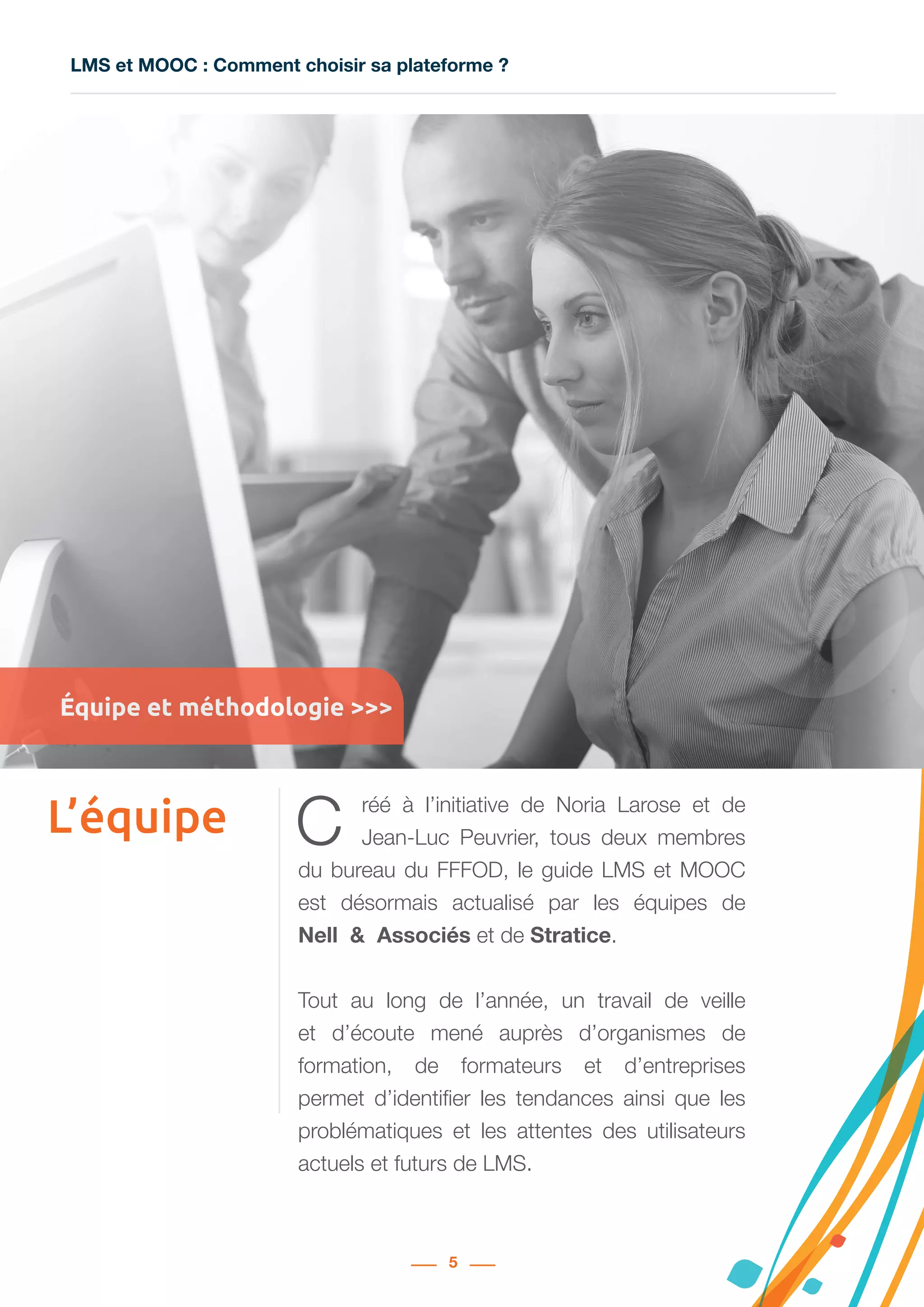 LMS et MOOC : Comment choisir sa plateforme ?
5
L’équipe C réé à l’initiative de Noria Larose et de
Jean-Luc Peuvrier, tous deux membres
du bureau du FFFOD, le guide LMS et MOOC
est désormais actualisé par les équipes de
Nell  &  Associés et de Stratice.
Tout au long de l’année, un travail de veille
et d’écoute mené auprès d’organismes de
formation, de formateurs et d’entreprises
permet d’identifier les tendances ainsi que les
problématiques et les attentes des utilisateurs
actuels et futurs de LMS.
Équipe et méthodologie >>>
 