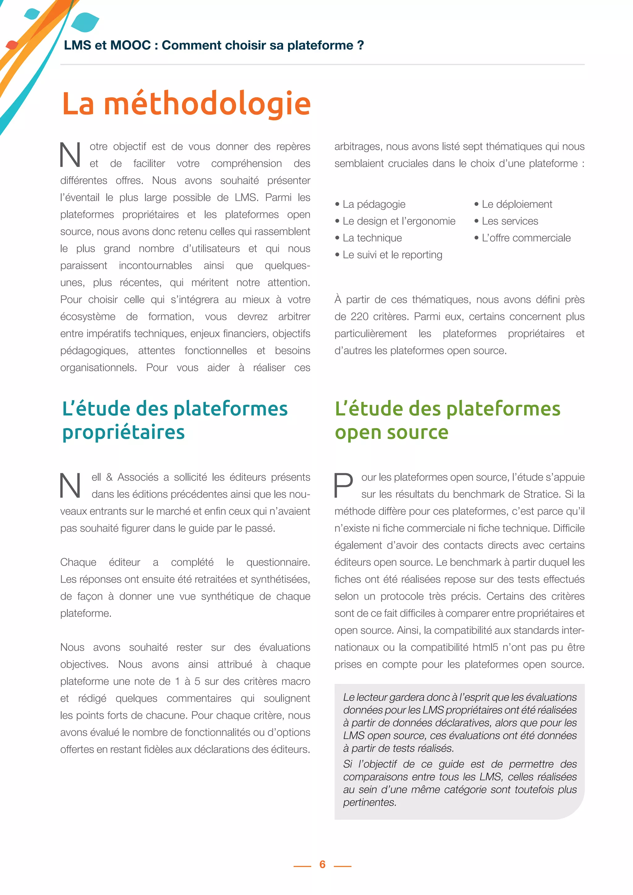 6
N ell & Associés a sollicité les éditeurs présents
dans les éditions précédentes ainsi que les nou-
veaux entrants sur le marché et enfin ceux qui n’avaient
pas souhaité figurer dans le guide par le passé.
Chaque éditeur a complété le questionnaire.
Les réponses ont ensuite été retraitées et synthétisées,
de façon à donner une vue synthétique de chaque
plateforme.
Nous avons souhaité rester sur des évaluations
objectives. Nous avons ainsi attribué à chaque
plateforme une note de 1 à 5 sur des critères macro
et rédigé quelques commentaires qui soulignent
les points forts de chacune. Pour chaque critère, nous
avons évalué le nombre de fonctionnalités ou d’options
offertes en restant fidèles aux déclarations des éditeurs.
P our les plateformes open source, l’étude s’appuie
sur les résultats du benchmark de Stratice. Si la
méthode diffère pour ces plateformes, c’est parce qu’il
n’existe ni fiche commerciale ni fiche technique. Difficile
également d’avoir des contacts directs avec certains
éditeurs open source. Le benchmark à partir duquel les
fiches ont été réalisées repose sur des tests effectués
selon un protocole très précis. Certains des critères
sont de ce fait difficiles à comparer entre propriétaires et
open source. Ainsi, la compatibilité aux standards inter-
nationaux ou la compatibilité html5 n’ont pas pu être
prises en compte pour les plateformes open source.
La méthodologie
N otre objectif est de vous donner des repères
et de faciliter votre compréhension des
différentes offres. Nous avons souhaité présenter
l’éventail le plus large possible de LMS. Parmi les
plateformes propriétaires et les plateformes open
source, nous avons donc retenu celles qui rassemblent
le plus grand nombre d’utilisateurs et qui nous
paraissent incontournables ainsi que quelques-
unes, plus récentes, qui méritent notre attention.
Pour choisir celle qui s’intégrera au mieux à votre
écosystème de formation, vous devrez arbitrer
entre impératifs techniques, enjeux financiers, objectifs
pédagogiques, attentes fonctionnelles et besoins
organisationnels. Pour vous aider à réaliser ces
arbitrages, nous avons listé sept thématiques qui nous
semblaient cruciales dans le choix d’une plateforme :
À partir de ces thématiques, nous avons défini près
de 220 critères. Parmi eux, certains concernent plus
particulièrement les plateformes propriétaires et
d’autres les plateformes open source.
L’étude des plateformes
propriétaires
L’étude des plateformes
open source
• La pédagogie
• Le design et l’ergonomie
• La technique
• Le suivi et le reporting
• Le déploiement
• Les services
• L’offre commerciale
LMS et MOOC : Comment choisir sa plateforme ?
Le lecteur gardera donc à l’esprit que les évaluations
données pour les LMS propriétaires ont été réalisées
à partir de données déclaratives, alors que pour les
LMS open source, ces évaluations ont été données
à partir de tests réalisés.
Si l’objectif de ce guide est de permettre des
comparaisons entre tous les LMS, celles réalisées
au sein d’une même catégorie sont toutefois plus
pertinentes.
 