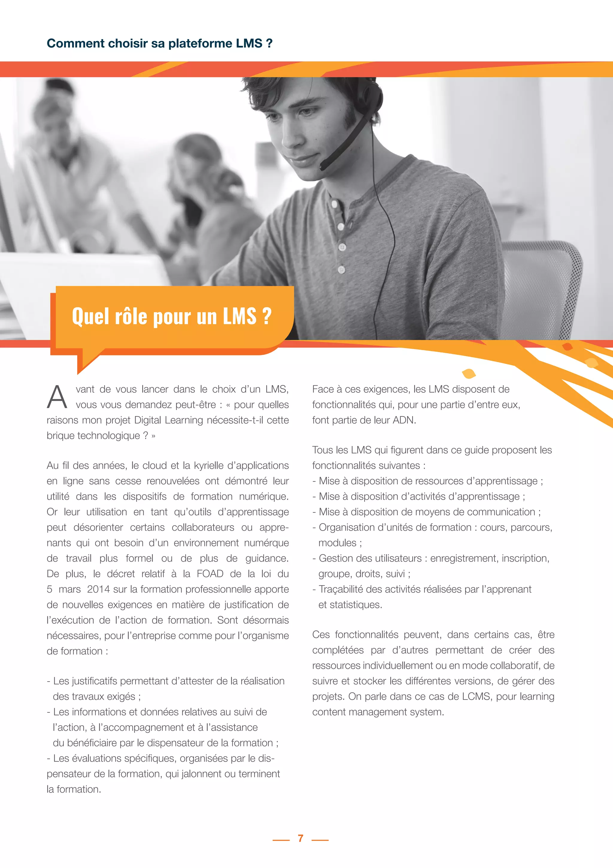 Comment choisir sa plateforme LMS ?
7
Quel rôle pour un LMS ?
A vant de vous lancer dans le choix d’un LMS,
vous vous demandez peut-être : « pour quelles
raisons mon projet Digital Learning nécessite-t-il cette
brique technologique ? »
Au fil des années, le cloud et la kyrielle d’applications
en ligne sans cesse renouvelées ont démontré leur
utilité dans les dispositifs de formation numérique.
Or leur utilisation en tant qu’outils d’apprentissage
peut désorienter certains collaborateurs ou appre-
nants qui ont besoin d’un environnement numérque
de travail plus formel ou de plus de guidance.
De plus, le décret relatif à la FOAD de la loi du
5  mars  2014 sur la formation professionnelle apporte
de nouvelles exigences en matière de justification de
l’exécution de l’action de formation. Sont désormais
nécessaires, pour l’entreprise comme pour l’organisme
de formation :
- Les justificatifs permettant d’attester de la réalisation
	 des travaux exigés ;
- Les informations et données relatives au suivi de
	 l’action, à l’accompagnement et à l’assistance
	 du bénéficiaire par le dispensateur de la formation ;
- Les évaluations spécifiques, organisées par le dis-
pensateur de la formation, qui jalonnent ou terminent
la formation.
Face à ces exigences, les LMS disposent de
fonctionnalités qui, pour une partie d’entre eux,
font partie de leur ADN.
Tous les LMS qui figurent dans ce guide proposent les
fonctionnalités suivantes :
- Mise à disposition de ressources d’apprentissage ;
- Mise à disposition d’activités d’apprentissage ;
- Mise à disposition de moyens de communication ;
- Organisation d’unités de formation : cours, parcours,
	 modules ;
- Gestion des utilisateurs : enregistrement, inscription,
	 groupe, droits, suivi ;
- Traçabilité des activités réalisées par l’apprenant
	 et statistiques.
Ces fonctionnalités peuvent, dans certains cas, être
complétées par d’autres permettant de créer des
ressources individuellement ou en mode collaboratif, de
suivre et stocker les différentes versions, de gérer des
projets. On parle dans ce cas de LCMS, pour learning
content management system.
 
