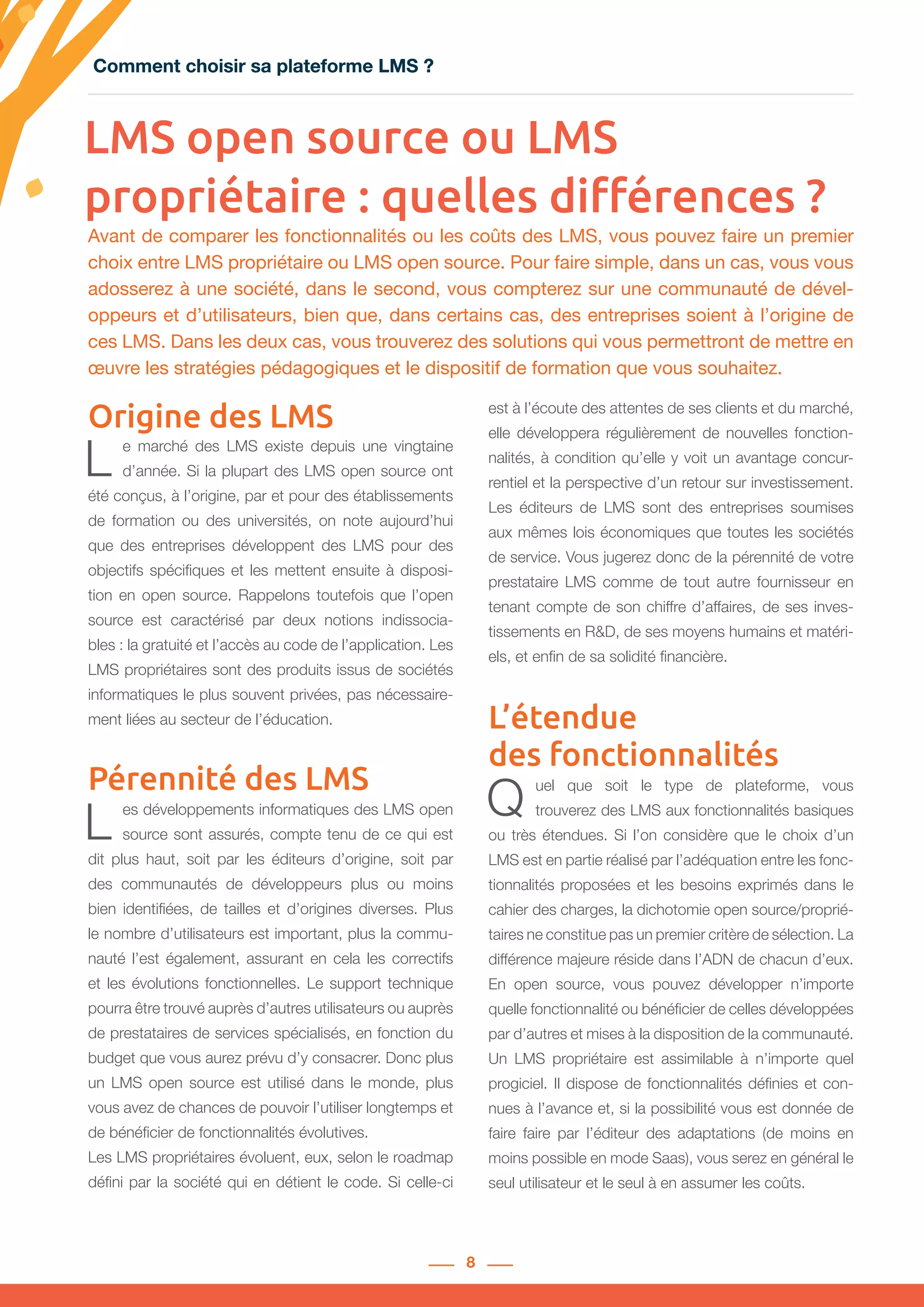 8
LMS open source ou LMS
propriétaire : quelles différences ?
L e marché des LMS existe depuis une vingtaine
d’année. Si la plupart des LMS open source ont
été conçus, à l’origine, par et pour des établissements
de formation ou des universités, on note aujourd’hui
que des entreprises développent des LMS pour des
objectifs spécifiques et les mettent ensuite à disposi-
tion en open source. Rappelons toutefois que l’open
source est caractérisé par deux notions indissocia-
bles : la gratuité et l’accès au code de l’application. Les
LMS propriétaires sont des produits issus de sociétés
informatiques le plus souvent privées, pas nécessaire-
ment liées au secteur de l’éducation.
Pérennité des LMS
L es développements informatiques des LMS open
source sont assurés, compte tenu de ce qui est
dit plus haut, soit par les éditeurs d’origine, soit par
des communautés de développeurs plus ou moins
bien identifiées, de tailles et d’origines diverses. Plus
le nombre d’utilisateurs est important, plus la commu-
nauté l’est également, assurant en cela les correctifs
et les évolutions fonctionnelles. Le support technique
pourra être trouvé auprès d’autres utilisateurs ou auprès
de prestataires de services spécialisés, en fonction du
budget que vous aurez prévu d’y consacrer. Donc plus
un LMS open source est utilisé dans le monde, plus
vous avez de chances de pouvoir l’utiliser longtemps et
de bénéficier de fonctionnalités évolutives.
Les LMS propriétaires évoluent, eux, selon le roadmap
défini par la société qui en détient le code. Si celle-ci
est à l’écoute des attentes de ses clients et du marché,
elle développera régulièrement de nouvelles fonction-
nalités, à condition qu’elle y voit un avantage concur-
rentiel et la perspective d’un retour sur investissement.
Les éditeurs de LMS sont des entreprises soumises
aux mêmes lois économiques que toutes les sociétés
de service. Vous jugerez donc de la pérennité de votre
prestataire LMS comme de tout autre fournisseur en
tenant compte de son chiffre d’affaires, de ses inves-
tissements en R&D, de ses moyens humains et matéri-
els, et enfin de sa solidité financière.
L’étendue
des fonctionnalités
Q uel que soit le type de plateforme, vous
trouverez des LMS aux fonctionnalités basiques
ou très étendues. Si l’on considère que le choix d’un
LMS est en partie réalisé par l’adéquation entre les fonc-
tionnalités proposées et les besoins exprimés dans le
cahier des charges, la dichotomie open source/proprié-
taires ne constitue pas un premier critère de sélection. La
différence majeure réside dans l’ADN de chacun d’eux.
En open source, vous pouvez développer n’importe
quelle fonctionnalité ou bénéficier de celles développées
par d’autres et mises à la disposition de la communauté.
Un LMS propriétaire est assimilable à n’importe quel
progiciel. Il dispose de fonctionnalités définies et con-
nues à l’avance et, si la possibilité vous est donnée de
faire faire par l’éditeur des adaptations (de moins en
moins possible en mode Saas), vous serez en général le
seul utilisateur et le seul à en assumer les coûts.
Avant de comparer les fonctionnalités ou les coûts des LMS, vous pouvez faire un premier
choix entre LMS propriétaire ou LMS open source. Pour faire simple, dans un cas, vous vous
adosserez à une société, dans le second, vous compterez sur une communauté de dével-
oppeurs et d’utilisateurs, bien que, dans certains cas, des entreprises soient à l’origine de
ces LMS. Dans les deux cas, vous trouverez des solutions qui vous permettront de mettre en
œuvre les stratégies pédagogiques et le dispositif de formation que vous souhaitez.
Origine des LMS
Comment choisir sa plateforme LMS ?Comment choisir sa plateforme LMS ?
 