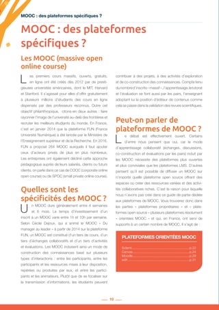 10
MOOC : des plateformes spécifiques ?
Les MOOC (massive open
online course)
Solerni...............................................................p.22
Canvas..............................................................p.24
Moodle..............................................................p.29
edX....................................................................p.31
PLATEFORMES ORIENTÉES MOOC
L es premiers cours massifs, ouverts, gratuits,
en ligne ont été créés dès 2012 par de presti-
gieuses universités américaines, dont le MIT, Harvard
et Stanford. Il s’agissait pour elles d’offrir gratuitement
à plusieurs millions d’étudiants des cours en ligne
dispensés par des professeurs reconnus. Outre cet
objectif philanthropique, citons-en deux autres : faire
rayonner l’image de l’université au-delà des frontières et
recruter les meilleurs étudiants du monde. En France,
c’est en janvier 2014 que la plateforme FUN (France
Université Numérique) a été lancée par le Ministère de
l’Enseignement supérieur et de la Recherche. En 2016,
FUN a proposé 264 MOOC auxquels il faut ajouter
ceux d’acteurs privés de plus en plus nombreux.
Les entreprises ont également décliné cette approche
pédagogique auprès de leurs salariés, clients ou futurs
clients, on parle dans ce cas de COOC (corporate online
open course) ou de SPOC (small private online course).
Quelles sont les
spécificités des MOOC ?
U n MOOC dure généralement entre 4 semaines
et 6 mois. Le temps d’investissement d’un
inscrit à un MOOC varie entre 1h et 10h par semaine.
Selon Cécile Dejoux, qui a animé le MOOC «  Du
manager au leader » à partir de 2014 sur la plateforme
FUN, un MOOC est constitué d’un tiers de cours, d’un
tiers d’échanges collaboratifs et d’un tiers d’activités
et évaluations. Les MOOC induisent ainsi un mode de
construction des connaissances basé sur plusieurs
types d’interactions : entre les participants, entre les
participants et les ressources mises à leur disposition,
repérées ou produites par eux, et entre les partici-
pants et les animateurs. Plutôt que de se focaliser sur
la transmission d’informations, les étudiants peuvent
contribuer à des projets, à des activités d’exploration
et de co-construction des connaissances. Compte tenu
dunombred’inscrits– massif – ,l’apprentissage,letutorat
et l’évaluation se font aussi par les pairs, l’enseignant
adoptant lui la position d’éditeur de contenus comme
cela se passe dans la validation des revues scientifiques.
Peut-on parler de
plateformes de MOOC ?
L e débat est effectivement ouvert. Certains
d’entre nous pensent que oui, car le mode
d’apprentissage collaboratif (échanges, discussions,
co-construction et évaluations par les pairs) induit par
les MOOC nécessite des plateformes plus ouvertes
et plus conviviales que les plateformes LMS. D’autres
pensent qu’il est possible de diffuser un MOOC sur
n’importe quelle plateforme open source offrant des
espaces où créer des ressources variées et des activi-
tés collaboratives riches. C’est la raison pour laquelle
nous n’avons pas créé dans ce guide de partie dédiée
aux plateformes de MOOC. Vous trouverez donc dans
les parties «  plateformes propriétaires  » et «  plate-
formes open source » plusieurs plateformes résolument
«  orientées MOOC  » et qui, en France, ont servi de
supports à un certain nombre de MOOC. Il s’agit de :
MOOC : des plateformes
spécifiques ?
 