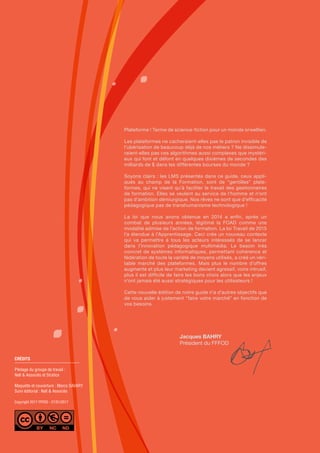 CRÉDITS
Pilotage du groupe de travail :
Nell & Associés et Stratice
Maquette et couverture : Marco SAVARY
Suivi éditorial : Nell & Associés
Copyright 2017 FFFOD - 27/01/2017
Plateforme ! Terme de science-fiction pour un monde orwellien.
Les plateformes ne cacheraient-elles pas le patron invisible de
l’ubérisation de beaucoup déjà de nos métiers ? Ne dissimule-
raient-elles pas ces algorithmes aussi complexes que mystéri-
eux qui font et défont en quelques dixièmes de secondes des
milliards de $ dans les différentes bourses du monde ?
Soyons clairs : les LMS présentés dans ce guide, ceux appli-
qués au champ de la Formation, sont de “gentilles” plate-
formes, qui ne visent qu’à faciliter le travail des gestionnaires
de formation. Elles se veulent au service de l’homme et n’ont
pas d’ambition démiurgique. Nos rêves ne sont que d’efficacité
pédagogique pas de transhumanisme technologique !
La loi que nous avons obtenue en 2014 a enfin, après un
combat de plusieurs années, légitimé la FOAD comme une
modalité admise de l’action de formation. La loi Travail de 2015
l’a étendue à l’Apprentissage. Ceci crée un nouveau contexte
qui va permettre à tous les acteurs intéressés de se lancer
dans l’innovation pédagogique multimédia. Le besoin très
concret de systèmes informatiques, permettant cohérence et
fédération de toute la variété de moyens utilisés, a créé un véri-
table marché des plateformes. Mais plus le nombre d’offres
augmente et plus leur marketing devient agressif, voire intrusif,
plus il est difficile de faire les bons choix alors que les enjeux
n’ont jamais été aussi stratégiques pour les utilisateurs !
Cette nouvelle édition de notre guide n’a d’autres objectifs que
de vous aider à justement “faire votre marché” en fonction de
vos besoins.
Jacques BAHRY
Président du FFFOD
 