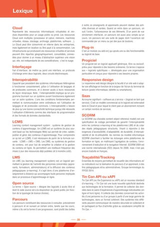 Cloud
Représente des ressources informatiques virtualisées et ren-
dues disponibles pour un usage public ou privé. Les ressources
Cloud sont multiples (processeur et calcul, mémoire, machines
virtuelles, réseau, stockage, archivage, plateformes, software…).
Le Cloud peut être consommé en interne dans les entreprises,
mais également en location ou être payé à la consommation. Les
infrastructures qui produisent ces ressources virtuelles et services
peuvent être réparties géographiquement, consolidées, connec-
tées pour donner à un niveau d’abstraction supérieur une vision
qui, elle, est indépendante de ces considérations : c’est le nuage.
Interfaçage
Fait d'interfacer, de mettre au point une interface, un protocole
d'échange entre deux logiciels, deux circuits électroniques.
Interopérabilité
Capacité que possèdent des systèmes informatiques hétérogènes
à fonctionner conjointement, grâce à l'utilisation de langages et
de protocoles communs, et à donner accès à leurs ressources
de façon réciproque. Note : l'interopérabilité implique qu'un pro-
gramme tournant sur un système ouvert fonctionnera également
sur un autre système. L’une des conditions fondamentales per-
mettant la communication entre ordinateurs est l’utilisation de
langages et de protocoles communs. L'interopérabilité a besoin
de plus qu'une bonne connectivité technique puisqu'elle nécessite
l'utilisation d'éléments comme des interfaces de programmation
et des formats de données standardisés.
LCMS
Learning content management system : système de gestion de
contenu d'apprentissage. Un LCMS est un système (le plus sou-
vent basé sur les technologies Web) qui permet de créer, valider,
publier et gérer des contenus d'apprentissage. Pour comprendre
ce qu'est un LCMS, il est nécessaire de partir de la formule sui-
vante : LCMS = LMS + CMS. Les CMS, ou systèmes de gestion
de contenu, ont pour but de simplifier la création et la gestion
du contenu en ligne. Ils permettent une meilleure fréquence des
mises à jour des ressources déjà publiées (et à moindre coût).
LMS
Un LMS (ou learning management system) est un logiciel per-
mettant la gestion de l'activité des personnes concernées (appre-
nants, formateurs, administrateurs) et la diffusion des contenus
pédagogiques (e-learning). Il s'agit donc d'une plateforme d'en-
seignement à distance qui accompagne toute personne impliquée
dans un processus d'apprentissage en ligne.
Open source
Le terme « Open source » désigne des logiciels à accès libre et
dont le code source est à la disposition du grand public (en fonc-
tion de la typologie de licence choisie).
Parcours
Les parcours constituent des ressources à consulter, précisément
à parcourir et en suivant un certain ordre, tandis que les cours,
même s'ils ont la forme d'une progression, sont plutôt des boîtes
à outils où enseignants et apprenants peuvent réaliser des acti-
vités diverses et variées. Quand on entre dans un parcours, on
suit l'ordre, l'arborescence de ses éléments. D'un point de vue
strictement interfaciel, un parcours est aussi plus simple qu'un
cours. Un parcours est une suite de pages dont l'ouverture est
commandée par un menu ou par des jeux de boutons.
Plug-in
C’est un module (ou add-on) qui ajoute une ou des fonctionnalités
au logiciel de base.
Progiciel
Un progiciel est un logiciel applicatif générique, libre ou exclusif,
prévu pour répondre à des besoins ordinaires. Ce terme s'oppose
aux « logiciels spécifiques », développés pour une organisation
particulière et conçus pour répondre à ses besoins propres.
Responsive design
Le responsive web design désigne la faculté d'un site web à adap-
ter son affichage en fonction de la largeur de l'écran du terminal de
lecture (poste informatique, tablette ou smartphone).
Saas
Acronyme signifiant « software as a service » (logiciel en tant que
service). C’est un modèle commercial où le logiciel est externalisé
dans le Cloud et pour lequel le client paie un abonnement incluant
un certain nombre de services.
SCORM
Le SCORM (ou sharable content object reference model) est une
spécification de codage permettant de garantir l'interopérabilité
entre les contenus e-learning et les plateformes LMS et de créer
des objets pédagogiques structurés. Visant à répondre à des
exigences d'accessibilité, d'adaptabilité, de durabilité, d'interopé-
rabilité et de ré-utilisabilité, les normes du modèle informatique
SCORM cherchent à faciliter les échanges entre plateformes de
formation en ligne, en maîtrisant l'agrégation de contenu, l'envi-
ronnement d'exécution et la navigation Internet. SCORM 2004 est
une norme internationale (ISO) depuis fin 2009, mais n'est pas
encore traduite en français.
Traçabilité/Tracking
Ensemble de moyens permettant de recueillir des informations et/
ou indicateurs sur la réalisation du parcours d'un apprenant, à des
fins pédagogiques et/ou administratives. Groupe terminologie du
FFFOD 2014.
Tin Can API ou xAPI
Tin Can API (ou the Experience ou xAPI) est un nouveau standard
d’e-learning. « Tin Can est une toute nouvelle spécificité destinée
aux technologies de la formation. Il permet de collecter des don-
nées dans le cadre d’expériences d’apprentissage individuelles (en
ligne et hors ligne). Il collecte des données concernant les activi-
tés d’une personne ou d’un groupe à partir d’une large gamme de
technologies, dans un format cohérent. Des systèmes très diffé-
rents peuvent communiquer de manière sécurisée en collectant et
en partageant ce flux d’activités grâce au vocabulaire simplifié de
Tin Can. »
Lexique
35
 