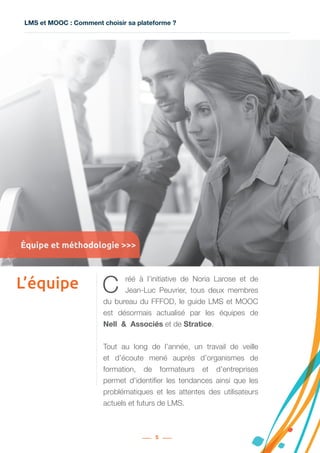 LMS et MOOC : Comment choisir sa plateforme ?
5
L’équipe C réé à l’initiative de Noria Larose et de
Jean-Luc Peuvrier, tous deux membres
du bureau du FFFOD, le guide LMS et MOOC
est désormais actualisé par les équipes de
Nell  &  Associés et de Stratice.
Tout au long de l’année, un travail de veille
et d’écoute mené auprès d’organismes de
formation, de formateurs et d’entreprises
permet d’identifier les tendances ainsi que les
problématiques et les attentes des utilisateurs
actuels et futurs de LMS.
Équipe et méthodologie >>>
 