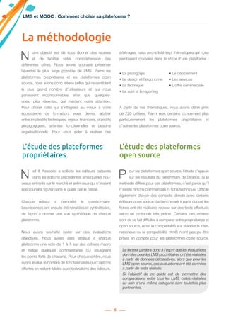 6
N ell & Associés a sollicité les éditeurs présents
dans les éditions précédentes ainsi que les nou-
veaux entrants sur le marché et enfin ceux qui n’avaient
pas souhaité figurer dans le guide par le passé.
Chaque éditeur a complété le questionnaire.
Les réponses ont ensuite été retraitées et synthétisées,
de façon à donner une vue synthétique de chaque
plateforme.
Nous avons souhaité rester sur des évaluations
objectives. Nous avons ainsi attribué à chaque
plateforme une note de 1 à 5 sur des critères macro
et rédigé quelques commentaires qui soulignent
les points forts de chacune. Pour chaque critère, nous
avons évalué le nombre de fonctionnalités ou d’options
offertes en restant fidèles aux déclarations des éditeurs.
P our les plateformes open source, l’étude s’appuie
sur les résultats du benchmark de Stratice. Si la
méthode diffère pour ces plateformes, c’est parce qu’il
n’existe ni fiche commerciale ni fiche technique. Difficile
également d’avoir des contacts directs avec certains
éditeurs open source. Le benchmark à partir duquel les
fiches ont été réalisées repose sur des tests effectués
selon un protocole très précis. Certains des critères
sont de ce fait difficiles à comparer entre propriétaires et
open source. Ainsi, la compatibilité aux standards inter-
nationaux ou la compatibilité html5 n’ont pas pu être
prises en compte pour les plateformes open source.
La méthodologie
N otre objectif est de vous donner des repères
et de faciliter votre compréhension des
différentes offres. Nous avons souhaité présenter
l’éventail le plus large possible de LMS. Parmi les
plateformes propriétaires et les plateformes open
source, nous avons donc retenu celles qui rassemblent
le plus grand nombre d’utilisateurs et qui nous
paraissent incontournables ainsi que quelques-
unes, plus récentes, qui méritent notre attention.
Pour choisir celle qui s’intégrera au mieux à votre
écosystème de formation, vous devrez arbitrer
entre impératifs techniques, enjeux financiers, objectifs
pédagogiques, attentes fonctionnelles et besoins
organisationnels. Pour vous aider à réaliser ces
arbitrages, nous avons listé sept thématiques qui nous
semblaient cruciales dans le choix d’une plateforme :
À partir de ces thématiques, nous avons défini près
de 220 critères. Parmi eux, certains concernent plus
particulièrement les plateformes propriétaires et
d’autres les plateformes open source.
L’étude des plateformes
propriétaires
L’étude des plateformes
open source
• La pédagogie
• Le design et l’ergonomie
• La technique
• Le suivi et le reporting
• Le déploiement
• Les services
• L’offre commerciale
LMS et MOOC : Comment choisir sa plateforme ?
Le lecteur gardera donc à l’esprit que les évaluations
données pour les LMS propriétaires ont été réalisées
à partir de données déclaratives, alors que pour les
LMS open source, ces évaluations ont été données
à partir de tests réalisés.
Si l’objectif de ce guide est de permettre des
comparaisons entre tous les LMS, celles réalisées
au sein d’une même catégorie sont toutefois plus
pertinentes.
 
