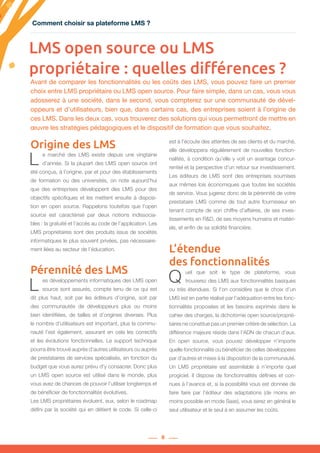 8
LMS open source ou LMS
propriétaire : quelles différences ?
L e marché des LMS existe depuis une vingtaine
d’année. Si la plupart des LMS open source ont
été conçus, à l’origine, par et pour des établissements
de formation ou des universités, on note aujourd’hui
que des entreprises développent des LMS pour des
objectifs spécifiques et les mettent ensuite à disposi-
tion en open source. Rappelons toutefois que l’open
source est caractérisé par deux notions indissocia-
bles : la gratuité et l’accès au code de l’application. Les
LMS propriétaires sont des produits issus de sociétés
informatiques le plus souvent privées, pas nécessaire-
ment liées au secteur de l’éducation.
Pérennité des LMS
L es développements informatiques des LMS open
source sont assurés, compte tenu de ce qui est
dit plus haut, soit par les éditeurs d’origine, soit par
des communautés de développeurs plus ou moins
bien identifiées, de tailles et d’origines diverses. Plus
le nombre d’utilisateurs est important, plus la commu-
nauté l’est également, assurant en cela les correctifs
et les évolutions fonctionnelles. Le support technique
pourra être trouvé auprès d’autres utilisateurs ou auprès
de prestataires de services spécialisés, en fonction du
budget que vous aurez prévu d’y consacrer. Donc plus
un LMS open source est utilisé dans le monde, plus
vous avez de chances de pouvoir l’utiliser longtemps et
de bénéficier de fonctionnalités évolutives.
Les LMS propriétaires évoluent, eux, selon le roadmap
défini par la société qui en détient le code. Si celle-ci
est à l’écoute des attentes de ses clients et du marché,
elle développera régulièrement de nouvelles fonction-
nalités, à condition qu’elle y voit un avantage concur-
rentiel et la perspective d’un retour sur investissement.
Les éditeurs de LMS sont des entreprises soumises
aux mêmes lois économiques que toutes les sociétés
de service. Vous jugerez donc de la pérennité de votre
prestataire LMS comme de tout autre fournisseur en
tenant compte de son chiffre d’affaires, de ses inves-
tissements en R&D, de ses moyens humains et matéri-
els, et enfin de sa solidité financière.
L’étendue
des fonctionnalités
Q uel que soit le type de plateforme, vous
trouverez des LMS aux fonctionnalités basiques
ou très étendues. Si l’on considère que le choix d’un
LMS est en partie réalisé par l’adéquation entre les fonc-
tionnalités proposées et les besoins exprimés dans le
cahier des charges, la dichotomie open source/proprié-
taires ne constitue pas un premier critère de sélection. La
différence majeure réside dans l’ADN de chacun d’eux.
En open source, vous pouvez développer n’importe
quelle fonctionnalité ou bénéficier de celles développées
par d’autres et mises à la disposition de la communauté.
Un LMS propriétaire est assimilable à n’importe quel
progiciel. Il dispose de fonctionnalités définies et con-
nues à l’avance et, si la possibilité vous est donnée de
faire faire par l’éditeur des adaptations (de moins en
moins possible en mode Saas), vous serez en général le
seul utilisateur et le seul à en assumer les coûts.
Avant de comparer les fonctionnalités ou les coûts des LMS, vous pouvez faire un premier
choix entre LMS propriétaire ou LMS open source. Pour faire simple, dans un cas, vous vous
adosserez à une société, dans le second, vous compterez sur une communauté de dével-
oppeurs et d’utilisateurs, bien que, dans certains cas, des entreprises soient à l’origine de
ces LMS. Dans les deux cas, vous trouverez des solutions qui vous permettront de mettre en
œuvre les stratégies pédagogiques et le dispositif de formation que vous souhaitez.
Origine des LMS
Comment choisir sa plateforme LMS ?Comment choisir sa plateforme LMS ?
 