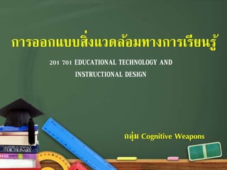 การออกแบบสิ่งแวดล้อมทางการเรียนรู้ 
201 701 EDUCATIONAL TECHNOLOGY AND 
INSTRUCTIONAL DESIGN 
กลุ่ม Cognitive Weapons 
 
