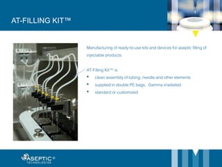 AT-FILLING KIT™
Manufacturing of ready-to-use kits and devices for aseptic filling of
injectable products
AT-Filling Kit™ is
• clean assembly of tubing, needle and other elements
• supplied in double PE bags, Gamma irradiated
• standard or customized
 
