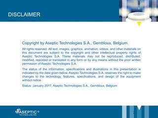 25
Copyright by Aseptic Technologies S.A., Gembloux, Belgium.
All rights reserved. All text, images, graphics, animation, videos, and other materials on
this document are subject to the copyright and other intellectual property rights of
Aseptic Technologies S.A. These materials may not be reproduced, distributed,
modified, reposted or translated in any form or by any means without the prior written
permission of Aseptic Technologies S.A.
The status of the information, specifications and illustrations in this presentation is
indicated by the date given below. Aseptic Technologies S.A. reserves the right to make
changes to the technology, features, specifications, and design of the equipment
without notice.
Status: January 2017, Aseptic Technologies S.A., Gembloux, Belgium
DISCLAIMER
 