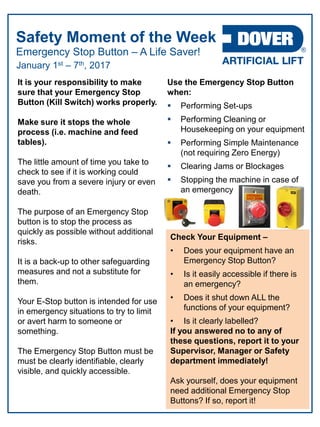 Emergency Stop Button – A Life Saver!
Safety Moment of the Week
January 1st – 7th, 2017
It is your responsibility to make
sure that your Emergency Stop
Button (Kill Switch) works properly.
Make sure it stops the whole
process (i.e. machine and feed
tables).
The little amount of time you take to
check to see if it is working could
save you from a severe injury or even
death.
The purpose of an Emergency Stop
button is to stop the process as
quickly as possible without additional
risks.
It is a back-up to other safeguarding
measures and not a substitute for
them.
Your E-Stop button is intended for use
in emergency situations to try to limit
or avert harm to someone or
something.
The Emergency Stop Button must be
must be clearly identifiable, clearly
visible, and quickly accessible.
Use the Emergency Stop Button
when:
 Performing Set-ups
 Performing Cleaning or
Housekeeping on your equipment
 Performing Simple Maintenance
(not requiring Zero Energy)
 Clearing Jams or Blockages
 Stopping the machine in case of
an emergency
Check Your Equipment –
• Does your equipment have an
Emergency Stop Button?
• Is it easily accessible if there is
an emergency?
• Does it shut down ALL the
functions of your equipment?
• Is it clearly labelled?
If you answered no to any of
these questions, report it to your
Supervisor, Manager or Safety
department immediately!
Ask yourself, does your equipment
need additional Emergency Stop
Buttons? If so, report it!
 
