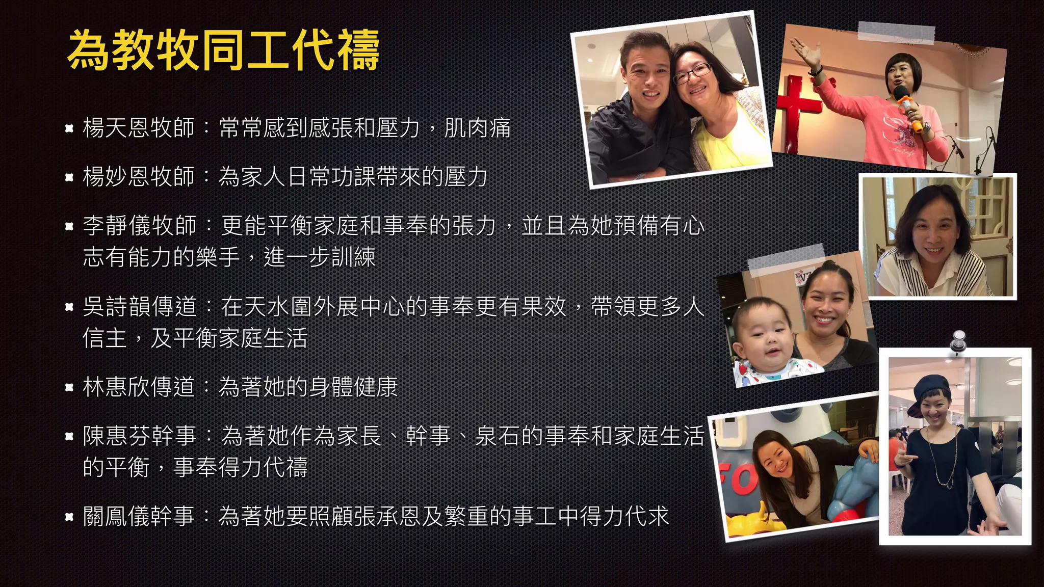 為教牧同⼯工代禱
楊天恩牧師：常常感到感張和壓⼒力力，肌⾁肉痛
楊妙恩牧師：為家⼈人⽇日常功課帶來來的壓⼒力力
李靜儀牧師：更更能平衡家庭和事奉的張⼒力力，並且為她預備有⼼心
志有能⼒力力的樂樂樂樂⼿手，進⼀一步訓練
吳詩韻傳道：在天⽔水圍外展中⼼心的事奉更更有果效，帶領更更多⼈人
信主，及平衡家庭⽣生活
林林惠欣傳道：為著她的⾝身體健康
陳惠芬幹事：為著她作為家長、幹事、泉⽯石的事奉和家庭⽣生活
的平衡，事奉得⼒力力代禱
關鳯儀幹事：為著她要照顧張承恩及繁重的事⼯工中得⼒力力代求
 