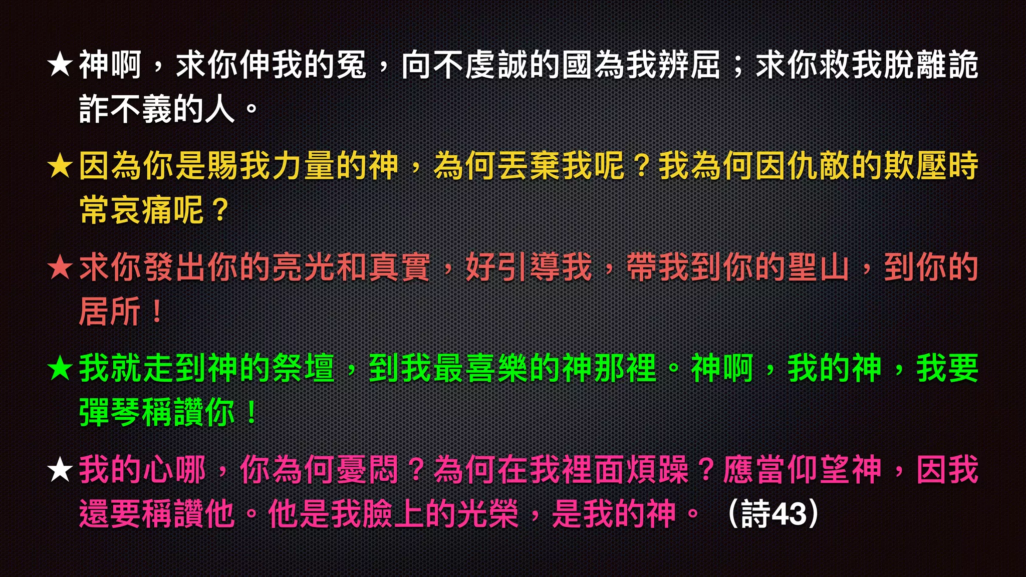 ★ 神啊，求你伸我的冤，向不虔誠的國為我辨屈；求你救我脫離詭
詐不義的⼈人。
★ 因為你是賜我⼒力力量量的神，為何丟棄我呢？我為何因仇敵的欺壓時
常哀痛呢？
★ 求你發出你的亮光和真實，好引導我，帶我到你的聖⼭山，到你的
居所！
★ 我就走到神的祭壇，到我最喜樂樂樂樂的神那裡。神啊，我的神，我要
彈琴稱讚你！
★ 我的⼼心哪，你為何憂悶？為何在我裡⾯面煩躁？應當仰望神，因我
還要稱讚他。他是我臉上的光榮，是我的神。（詩43）
 
